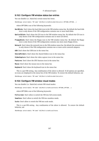 9 Advanced topics
9.19.5 Conﬁgure VM window status bar entries
You can disable (i.e. black-list) certain status bar items:
VBoxManage setextradata "VM name" GUI/RestrictedStatusBarIndicators OPTION[,OPTION...]
where OPTION is one of the following keywords:
HardDisks Don’t show the hard disk icon in the VM window status bar. By default the hard disk
icon is only shown if the VM conﬁguration contains one or more hard disks.
OpticalDisks Don’t show the CD icon in the VM window status bar. By default the CD icon is
only shown if the VM conﬁguration contains one or more CD drives.
FloppyDisks Don’t show the ﬂoppy icon in the VM window status bar. By default the ﬂoppy
icon is only shown if the VM conﬁguration contains one more more ﬂoppy drives.
Network Don’t show the network icon in the VM window status bar. By default the network icon
is only shown if the VM conﬁguration contains one or more active network adapters.
USB Don’t show the USB icon in the status bar.
SharedFolders Don’t show the shared folders icon in the status bar.
VideoCapture Don’t show the video capture icon in the status bar.
Features Don’t show the CPU features icon in the status bar.
Mouse Don’t show the mouse icon in the status bar.
Keyboard Don’t show the keyboard icon in the status bar.
This is a per-VM setting. Any combination of the above is allowed. If all options are speciﬁed,
no icons are displayed in the status bar of the VM window. To restore the default behavior, use
VBoxManage setextradata "VM name" GUI/RestrictedStatusBarIndicators
9.19.6 Conﬁgure VM window visual modes
You can disable (i.e. black-list) certain VM visual modes:
VBoxManage setextradata "VM name" GUI/RestrictedVisualStates OPTION[,OPTION...]
where OPTION is one of the following keywords:
Fullscreen Don’t allow to switch the VM into full screen mode.
Seamless Don’t allow to switch the VM into seamless mode.
Scale Don’t allow to switch the VM into scale mode.
This is a per-VM setting. Any combination of the above is allowed. To restore the default
behavior, use
VBoxManage setextradata "VM name" GUI/RestrictedVisualStates
187
 