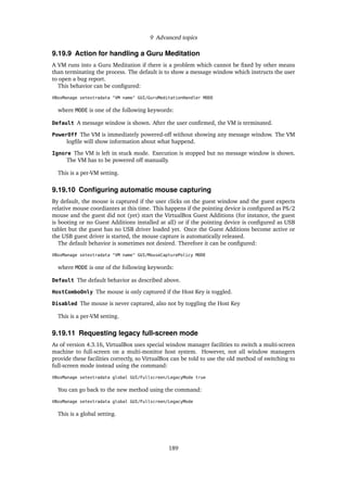 9 Advanced topics
9.19.9 Action for handling a Guru Meditation
A VM runs into a Guru Meditation if there is a problem which cannot be ﬁxed by other means
than terminating the process. The default is to show a message window which instructs the user
to open a bug report.
This behavior can be conﬁgured:
VBoxManage setextradata "VM name" GUI/GuruMeditationHandler MODE
where MODE is one of the following keywords:
Default A message window is shown. After the user conﬁrmed, the VM is terminated.
PowerOff The VM is immediately powered-off without showing any message window. The VM
logﬁle will show information about what happend.
Ignore The VM is left in stuck mode. Execution is stopped but no message window is shown.
The VM has to be powered off manually.
This is a per-VM setting.
9.19.10 Conﬁguring automatic mouse capturing
By default, the mouse is captured if the user clicks on the guest window and the guest expects
relative mouse coordiantes at this time. This happens if the pointing device is conﬁgured as PS/2
mouse and the guest did not (yet) start the VirtualBox Guest Additions (for instance, the guest
is booting or no Guest Additions installed at all) or if the pointing device is conﬁgured as USB
tablet but the guest has no USB driver loaded yet. Once the Guest Additions become active or
the USB guest driver is started, the mouse capture is automatically released.
The default behavior is sometimes not desired. Therefore it can be conﬁgured:
VBoxManage setextradata "VM name" GUI/MouseCapturePolicy MODE
where MODE is one of the following keywords:
Default The default behavior as described above.
HostComboOnly The mouse is only captured if the Host Key is toggled.
Disabled The mouse is never captured, also not by toggling the Host Key
This is a per-VM setting.
9.19.11 Requesting legacy full-screen mode
As of version 4.3.16, VirtualBox uses special window manager facilities to switch a multi-screen
machine to full-screen on a multi-monitor host system. However, not all window managers
provide these facilities correctly, so VirtualBox can be told to use the old method of switching to
full-screen mode instead using the command:
VBoxManage setextradata global GUI/Fullscreen/LegacyMode true
You can go back to the new method using the command:
VBoxManage setextradata global GUI/Fullscreen/LegacyMode
This is a global setting.
189
 