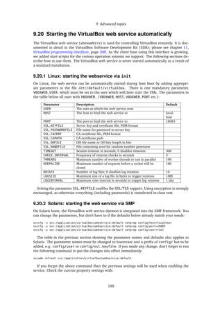 9 Advanced topics
9.20 Starting the VirtualBox web service automatically
The VirtualBox web service (vboxwebsrv) is used for controlling VirtualBox remotely. It is doc-
umented in detail in the VirtualBox Software Development Kit (SDK); please see chapter 11,
VirtualBox programming interfaces, page 208. As the client base using this interface is growing,
we added start scripts for the various operation systems we support. The following sections de-
scribe how to use them. The VirtualBox web service is never started automatically as a result of
a standard installation.
9.20.1 Linux: starting the webservice via init
On Linux, the web service can be automatically started during host boot by adding appropri-
ate parameters to the ﬁle /etc/default/virtualbox. There is one mandatory parameter,
VBOXWEB_USER, which must be set to the user which will later start the VMs. The parameters in
the table below all start with VBOXWEB_ (VBOXWEB_HOST, VBOXWEB_PORT etc.):
Parameter Description Default
USER The user as which the web service runs
HOST The host to bind the web service to local-
host
PORT The port to bind the web service to 18083
SSL_KEYFILE Server key and certiﬁcate ﬁle, PEM format
SSL_PASSWORDFILE File name for password to server key
SSL_CACERT CA certiﬁcate ﬁle, PEM format
SSL_CAPATH CA certiﬁcate path
SSL_DHFILE DH ﬁle name or DH key length in bits
SSL_RANDFILE File containing seed for random number generator
TIMEOUT Session timeout in seconds; 0 disables timeouts 300
CHECK_INTERVAL Frequency of timeout checks in seconds 5
THREADS Maximum number of worker threads to run in parallel 100
KEEPALIVE Maximum number of requests before a socket will be
closed
100
ROTATE Number of log ﬁles; 0 disables log rotation 10
LOGSIZE Maximum size of a log ﬁle in bytes to trigger rotation 1MB
LOGINTERVAL Maximum time interval in seconds to trigger log rotation 1 day
Setting the parameter SSL_KEYFILE enables the SSL/TLS support. Using encryption is strongly
encouraged, as otherwise everything (including passwords) is transferred in clear text.
9.20.2 Solaris: starting the web service via SMF
On Solaris hosts, the VirtualBox web service daemon is integrated into the SMF framework. You
can change the parameters, but don’t have to if the defaults below already match your needs:
svccfg -s svc:/application/virtualbox/webservice:default setprop config/host=localhost
svccfg -s svc:/application/virtualbox/webservice:default setprop config/port=18083
svccfg -s svc:/application/virtualbox/webservice:default setprop config/user=root
The table in the previous section showing the parameter names and defaults also applies to
Solaris. The parameter names must be changed to lowercase and a preﬁx of config/ has to be
added, e.g. config/user or config/ssl_keyfile. If you made any change, don’t forget to run
the following command to put the changes into effect immediately:
svcadm refresh svc:/application/virtualbox/webservice:default
If you forget the above command then the previous settings will be used when enabling the
service. Check the current property settings with:
190
 