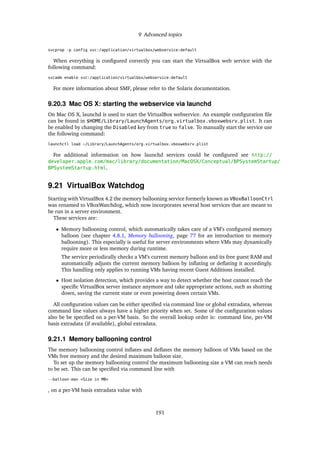 9 Advanced topics
svcprop -p config svc:/application/virtualbox/webservice:default
When everything is conﬁgured correctly you can start the VirtualBox web service with the
following command:
svcadm enable svc:/application/virtualbox/webservice:default
For more information about SMF, please refer to the Solaris documentation.
9.20.3 Mac OS X: starting the webservice via launchd
On Mac OS X, launchd is used to start the VirtualBox webservice. An example conﬁguration ﬁle
can be found in $HOME/Library/LaunchAgents/org.virtualbox.vboxwebsrv.plist. It can
be enabled by changing the Disabled key from true to false. To manually start the service use
the following command:
launchctl load ~/Library/LaunchAgents/org.virtualbox.vboxwebsrv.plist
For additional information on how launchd services could be conﬁgured see http://
developer.apple.com/mac/library/documentation/MacOSX/Conceptual/BPSystemStartup/
BPSystemStartup.html.
9.21 VirtualBox Watchdog
Starting with VirtualBox 4.2 the memory ballooning service formerly known as VBoxBalloonCtrl
was renamed to VBoxWatchdog, which now incorporates several host services that are meant to
be run in a server environment.
These services are:
• Memory ballooning control, which automatically takes care of a VM’s conﬁgured memory
balloon (see chapter 4.8.1, Memory ballooning, page 77 for an introduction to memory
ballooning). This especially is useful for server environments where VMs may dynamically
require more or less memory during runtime.
The service periodically checks a VM’s current memory balloon and its free guest RAM and
automatically adjusts the current memory balloon by inﬂating or deﬂating it accordingly.
This handling only applies to running VMs having recent Guest Additions installed.
• Host isolation detection, which provides a way to detect whether the host cannot reach the
speciﬁc VirtualBox server instance anymore and take appropriate actions, such as shutting
down, saving the current state or even powering down certain VMs.
All conﬁguration values can be either speciﬁed via command line or global extradata, whereas
command line values always have a higher priority when set. Some of the conﬁguration values
also be be speciﬁed on a per-VM basis. So the overall lookup order is: command line, per-VM
basis extradata (if available), global extradata.
9.21.1 Memory ballooning control
The memory ballooning control inﬂates and deﬂates the memory balloon of VMs based on the
VMs free memory and the desired maximum balloon size.
To set up the memory ballooning control the maximum ballooning size a VM can reach needs
to be set. This can be speciﬁed via command line with
--balloon-max <Size in MB>
, on a per-VM basis extradata value with
191
 