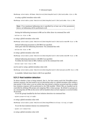 9 Advanced topics
VBoxManage setextradata <VM-Name> VBoxInternal2/Watchdog/BalloonCtrl/BalloonSizeMax <Size in MB>
or using a global extradata value with
VBoxManage setextradata global VBoxInternal2/Watchdog/BalloonCtrl/BalloonSizeMax <Size in MB>
Note: If no maximum ballooning size is speciﬁed by at least one of the parameters
above, no ballooning will be performed at all.
Setting the ballooning increment in MB can be either done via command line with
--balloon-inc <Size in MB>
or using a global extradata value with
VBoxManage setextradata global VBoxInternal2/Watchdog/BalloonCtrl/BalloonIncrementMB <Size in MB>
Default ballooning increment is 256 MB if not speciﬁed.
Same goes with the ballooning decrement: Via command line with
--balloon-dec <Size in MB>
or using a global extradata value with
VBoxManage setextradata global VBoxInternal2/Watchdog/BalloonCtrl/BalloonDecrementMB <Size in MB>
Default ballooning decrement is 128 MB if not speciﬁed.
To deﬁne the lower limit in MB a balloon can be the command line with
--balloon-lower-limit <Size in MB>
can be used or using a global extradata value with
VBoxManage setextradata global VBoxInternal2/Watchdog/BalloonCtrl/BalloonLowerLimitMB <Size in MB>
is available. Default lower limit is 128 if not speciﬁed.
9.21.2 Host isolation detection
To detect whether a host is being isolated, that is, the host cannot reach the VirtualBox server
instance anymore, the host needs to set an alternating value to a global extradata value within a
time period. If this value is not set within that time period a timeout occurred and the so-called
host isolation response will be performed to the VMs handled. Which VMs are handled can be
controlled by deﬁning VM groups and assigning VMs to those groups. By default no groups are
set, meaning that all VMs on the server will be handled when no host response is received within
30 seconds.
To set the groups handled by the host isolation detection via command line:
--apimon-groups=<string[,stringN]>
or using a global extradata value with
VBoxManage setextradata global VBoxInternal2/Watchdog/APIMonitor/Groups <string[,stringN]>
To set the host isolation timeout via command line:
--apimon-isln-timeout=<ms>
or using a global extradata value with
192
 