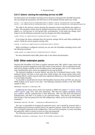 9 Advanced topics
9.21.5 Solaris: starting the watchdog service via SMF
On Solaris hosts, the VirtualBox watchdog service daemon is integrated into the SMF framework.
You can change the parameters, but don’t have to if the defaults already match your needs:
svccfg -s svc:/application/virtualbox/balloonctrl:default setprop config/balloon_interval=10000
svccfg -s svc:/application/virtualbox/balloonctrl:default setprop config/balloon_safetymargin=134217728
The table in the previous section showing the parameter names and defaults also applies to
Solaris. The parameter names must be changed to lowercase and a preﬁx of config/ has to be
added, e.g. config/user or config/balloon_safetymargin. If you made any change, don’t
forget to run the following command to put the changes into effect immediately:
svcadm refresh svc:/application/virtualbox/balloonctrl:default
If you forget the above command then the previous settings will be used when enabling the
service. Check the current property settings with:
svcprop -p config svc:/application/virtualbox/balloonctrl:default
When everything is conﬁgured correctly you can start the VirtualBox watchdog service with
the following command:
svcadm enable svc:/application/virtualbox/balloonctrl:default
For more information about SMF, please refer to the Solaris documentation.
9.22 Other extension packs
Starting with VirtualBox 4.2.0 there is another extension pack, VNC, which is open source and
replaces the previous integration of the VNC remote access protocol. This is experimental code,
and will be initially available in the VirtualBox source code package only. It is to a large portion
code contributed by users, and is not supported in any way by Oracle.
The keyboard handling is severely limited, and only the US keyboard layout works. Other
keyboard layouts will have at least some keys which produce the wrong results (often quite
surprising effects), and for layouts which have signiﬁcant differences to the US keyboard layout
it is most likely unusable.
It is possible to install both the Oracle VM VirtualBox Extension Pack and VNC, but only one
VRDE module can be active at any time. The following command switches to the VNC VRDE
module in VNC:
VBoxManage setproperty vrdeextpack VNC
Conﬁguring the remote access works very similarly to VRDP (see chapter 7.1, Remote display
(VRDP support), page 103), with some limitations: VNC does not support specifying several
port numbers, and the authentication is done differently. VNC can only deal with password
authentication, and there is no option to use password hashes. This leaves no other choice
than having a clear-text password in the VM conﬁguration, which can be set with the following
command:
VBoxManage modifyvm "VM name" --vrdeproperty VNCPassword=secret
The user is responsible for keeping this password secret, and it should be removed when a
VM conﬁguration is passed to another person, for whatever purpose. Some VNC servers claim to
have “encrypted” passwords in the conﬁguration. This is not true encryption, it is only concealing
the passwords, which is exactly as secure as clear-text passwords.
The following command switches back to VRDP (if installed):
VBoxManage setproperty vrdeextpack "Oracle VM VirtualBox Extension Pack"
194
 
