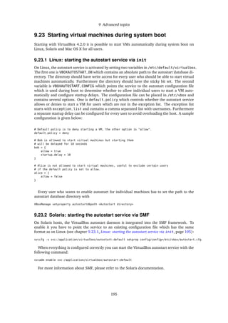 9 Advanced topics
9.23 Starting virtual machines during system boot
Starting with VirtualBox 4.2.0 it is possible to start VMs automatically during system boot on
Linux, Solaris and Mac OS X for all users.
9.23.1 Linux: starting the autostart service via init
On Linux, the autostart service is activated by setting two variables in /etc/default/virtualbox.
The ﬁrst one is VBOXAUTOSTART_DB which contains an absolute path to the autostart database di-
rectory. The directory should have write access for every user who should be able to start virtual
machines automatically. Furthermore the directory should have the sticky bit set. The second
variable is VBOXAUTOSTART_CONFIG which points the service to the autostart conﬁguration ﬁle
which is used during boot to determine whether to allow individual users to start a VM auto-
matically and conﬁgure startup delays. The conﬁguration ﬁle can be placed in /etc/vbox and
contains several options. One is default_policy which controls whether the autostart service
allows or denies to start a VM for users which are not in the exception list. The exception list
starts with exception_list and contains a comma separated list with usernames. Furthermore
a separate startup delay can be conﬁgured for every user to avoid overloading the host. A sample
conﬁguration is given below:
# Default policy is to deny starting a VM, the other option is "allow".
default_policy = deny
# Bob is allowed to start virtual machines but starting them
# will be delayed for 10 seconds
bob = {
allow = true
startup_delay = 10
}
# Alice is not allowed to start virtual machines, useful to exclude certain users
# if the default policy is set to allow.
alice = {
allow = false
}
Every user who wants to enable autostart for individual machines has to set the path to the
autostart database directory with
VBoxManage setproperty autostartdbpath <Autostart directory>
9.23.2 Solaris: starting the autostart service via SMF
On Solaris hosts, the VirtualBox autostart daemon is integrated into the SMF framework. To
enable it you have to point the service to an existing conﬁguration ﬁle which has the same
format as on Linux (see chapter 9.23.1, Linux: starting the autostart service via init, page 195):
svccfg -s svc:/application/virtualbox/autostart:default setprop config/config=/etc/vbox/autostart.cfg
When everything is conﬁgured correctly you can start the VirtualBox autostart service with the
following command:
svcadm enable svc:/application/virtualbox/autostart:default
For more information about SMF, please refer to the Solaris documentation.
195
 
