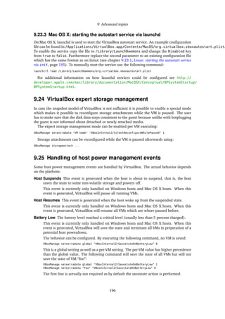 9 Advanced topics
9.23.3 Mac OS X: starting the autostart service via launchd
On Mac OS X, launchd is used to start the VirtualBox autostart service. An example conﬁguration
ﬁle can be found in /Applications/VirtualBox.app/Contents/MacOS/org.virtualbox.vboxautostart.plist.
To enable the service copy the ﬁle to /Library/LaunchDaemons and change the Disabled key
from true to false. Furthermore replace the second parameter to an existing conﬁguration ﬁle
which has the same format as on Linux (see chapter 9.23.1, Linux: starting the autostart service
via init, page 195). To manually start the service use the following command:
launchctl load /Library/LaunchDaemons/org.virtualbox.vboxautostart.plist
For additional information on how launchd services could be conﬁgured see http://
developer.apple.com/mac/library/documentation/MacOSX/Conceptual/BPSystemStartup/
BPSystemStartup.html.
9.24 VirtualBox expert storage management
In case the snapshot model of VirtualBox is not sufﬁcient it is possible to enable a special mode
which makes it possible to reconﬁgure storage attachments while the VM is paused. The user
has to make sure that the disk data stays consistent to the guest because unlike with hotplugging
the guest is not informed about detached or newly attached media.
The expert storage management mode can be enabled per VM executing:
VBoxManage setextradata "VM name" "VBoxInternal2/SilentReconfigureWhilePaused" 1
Storage attachments can be reconﬁgured while the VM is paused afterwards using:
VBoxManage storageattach ...
9.25 Handling of host power management events
Some host power management events are handled by VirtualBox. The actual behavior depends
on the platform:
Host Suspends This event is generated when the host is about to suspend, that is, the host
saves the state to some non-volatile storage and powers off.
This event is currently only handled on Windows hosts and Mac OS X hosts. When this
event is generated, VirtualBox will pause all running VMs.
Host Resumes This event is generated when the host woke up from the suspended state.
This event is currently only handled on Windows hosts and Mac OS X hosts. When this
event is generated, VirtualBox will resume all VMs which are where paused before.
Battery Low The battery level reached a critical level (usually less than 5 percent charged).
This event is currently only handled on Windows hosts and Mac OS X hosts. When this
event is generated, VirtualBox will save the state and terminate all VMs in preperation of a
potential host powerdown.
The behavior can be conﬁgured. By executing the following command, no VM is saved:
VBoxManage setextradata global "VBoxInternal2/SavestateOnBatteryLow" 0
This is a global setting as well as a per-VM setting. The per-VM value has higher precedence
than the global value. The following command will save the state of all VMs but will not
save the state of VM “foo”:
VBoxManage setextradata global "VBoxInternal2/SavestateOnBatteryLow" 1
VBoxManage setextradata "foo" "VBoxInternal2/SavestateOnBatteryLow" 0
The ﬁrst line is actually not required as by default the savestate action is performed.
196
 