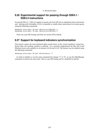 9 Advanced topics
9.26 Experimental support for passing through SSE4.1 /
SSE4.2 instructions
To provide SSE 4.1 / SSE 4.2 support to guests, the host CPU has to implement these instruction
sets. Starting with VirtualBox 4.3.8 it is possible to enable these instructions for certain guests
using the following commands:
VBoxManage setextradata "VM name" VBoxInternal/CPUM/SSE4.1 1
VBoxManage setextradata "VM name" VBoxInternal/CPUM/SSE4.2 1
These are a per-VM settings and they are turned off by default.
9.27 Support for keyboard indicators synchronization
This feature makes the host keyboard lights match those of the virtual machine’s virtual key-
board when the machine window is selected. It is currently implemented for Mac OS X and
Windows hosts and available as of releases 4.2.24 and 4.3.8. The feature can be enabled using
the following command:
VBoxManage setextradata "VM name" GUI/HidLedsSync "1"
In order to disable it, use the same command but change “1” to “0”, or use the VBoxManage
command to remove the extra data. This is a per-VM setting and it is disabled by default.
197
 