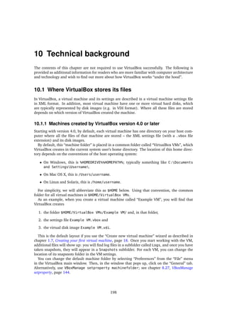 10 Technical background
The contents of this chapter are not required to use VirtualBox successfully. The following is
provided as additional information for readers who are more familiar with computer architecture
and technology and wish to ﬁnd out more about how VirtualBox works “under the hood”.
10.1 Where VirtualBox stores its ﬁles
In VirtualBox, a virtual machine and its settings are described in a virtual machine settings ﬁle
in XML format. In addition, most virtual machine have one or more virtual hard disks, which
are typically represented by disk images (e.g. in VDI format). Where all these ﬁles are stored
depends on which version of VirtualBox created the machine.
10.1.1 Machines created by VirtualBox version 4.0 or later
Starting with version 4.0, by default, each virtual machine has one directory on your host com-
puter where all the ﬁles of that machine are stored – the XML settings ﬁle (with a .vbox ﬁle
extension) and its disk images.
By default, this “machine folder” is placed in a common folder called “VirtualBox VMs”, which
VirtualBox creates in the current system user’s home directory. The location of this home direc-
tory depends on the conventions of the host operating system:
• On Windows, this is %HOMEDRIVE%%HOMEPATH%; typically something like C:Documents
and SettingsUsername.
• On Mac OS X, this is /Users/username.
• On Linux and Solaris, this is /home/username.
For simplicity, we will abbreviate this as $HOME below. Using that convention, the common
folder for all virtual machines is $HOME/VirtualBox VMs.
As an example, when you create a virtual machine called “Example VM”, you will ﬁnd that
VirtualBox creates
1. the folder $HOME/VirtualBox VMs/Example VM/ and, in that folder,
2. the settings ﬁle Example VM.vbox and
3. the virtual disk image Example VM.vdi.
This is the default layout if you use the “Create new virtual machine” wizard as described in
chapter 1.7, Creating your ﬁrst virtual machine, page 18. Once you start working with the VM,
additional ﬁles will show up: you will ﬁnd log ﬁles in a subfolder called Logs, and once you have
taken snapshots, they will appear in a Snapshots subfolder. For each VM, you can change the
location of its snapsnots folder in the VM settings.
You can change the default machine folder by selecting “Preferences” from the “File” menu
in the VirtualBox main window. Then, in the window that pops up, click on the “General” tab.
Alternatively, use VBoxManage setproperty machinefolder; see chapter 8.27, VBoxManage
setproperty, page 144.
198
 
