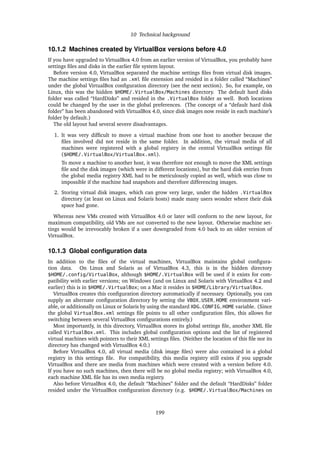 10 Technical background
10.1.2 Machines created by VirtualBox versions before 4.0
If you have upgraded to VirtualBox 4.0 from an earlier version of VirtualBox, you probably have
settings ﬁles and disks in the earlier ﬁle system layout.
Before version 4.0, VirtualBox separated the machine settings ﬁles from virtual disk images.
The machine settings ﬁles had an .xml ﬁle extension and resided in a folder called “Machines”
under the global VirtualBox conﬁguration directory (see the next section). So, for example, on
Linux, this was the hidden $HOME/.VirtualBox/Machines directory. The default hard disks
folder was called “HardDisks” and resided in the .VirtualBox folder as well. Both locations
could be changed by the user in the global preferences. (The concept of a “default hard disk
folder” has been abandoned with VirtualBox 4.0, since disk images now reside in each machine’s
folder by default.)
The old layout had several severe disadvantages.
1. It was very difﬁcult to move a virtual machine from one host to another because the
ﬁles involved did not reside in the same folder. In addition, the virtual media of all
machines were registered with a global registry in the central VirtualBox settings ﬁle
($HOME/.VirtualBox/VirtualBox.xml).
To move a machine to another host, it was therefore not enough to move the XML settings
ﬁle and the disk images (which were in different locations), but the hard disk entries from
the global media registry XML had to be meticulously copied as well, which was close to
impossible if the machine had snapshots and therefore differencing images.
2. Storing virtual disk images, which can grow very large, under the hidden .VirtualBox
directory (at least on Linux and Solaris hosts) made many users wonder where their disk
space had gone.
Whereas new VMs created with VirtualBox 4.0 or later will conform to the new layout, for
maximum compatibility, old VMs are not converted to the new layout. Otherwise machine set-
tings would be irrevocably broken if a user downgraded from 4.0 back to an older version of
VirtualBox.
10.1.3 Global conﬁguration data
In addition to the ﬁles of the virtual machines, VirtualBox maintains global conﬁgura-
tion data. On Linux and Solaris as of VirtualBox 4.3, this is in the hidden directory
$HOME/.config/VirtualBox, although $HOME/.VirtualBox will be used if it exists for com-
patibility with earlier versions; on Windows (and on Linux and Solaris with VirtualBox 4.2 and
earlier) this is in $HOME/.VirtualBox; on a Mac it resides in $HOME/Library/VirtualBox.
VirtualBox creates this conﬁguration directory automatically if necessary. Optionally, you can
supply an alternate conﬁguration directory by setting the VBOX_USER_HOME environment vari-
able, or additionally on Linux or Solaris by using the standard XDG_CONFIG_HOME variable. (Since
the global VirtualBox.xml settings ﬁle points to all other conﬁguration ﬁles, this allows for
switching between several VirtualBox conﬁgurations entirely.)
Most importantly, in this directory, VirtualBox stores its global settings ﬁle, another XML ﬁle
called VirtualBox.xml. This includes global conﬁguration options and the list of registered
virtual machines with pointers to their XML settings ﬁles. (Neither the location of this ﬁle nor its
directory has changed with VirtualBox 4.0.)
Before VirtualBox 4.0, all virtual media (disk image ﬁles) were also contained in a global
registry in this settings ﬁle. For compatibility, this media registry still exists if you upgrade
VirtualBox and there are media from machines which were created with a version before 4.0.
If you have no such machines, then there will be no global media registry; with VirtualBox 4.0,
each machine XML ﬁle has its own media registry.
Also before VirtualBox 4.0, the default “Machines” folder and the default “HardDisks” folder
resided under the VirtualBox conﬁguration directory (e.g. $HOME/.VirtualBox/Machines on
199
 