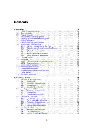 Contents
1 First steps 11
1.1 Why is virtualization useful? . . . . . . . . . . . . . . . . . . . . . . . . . . . . . 12
1.2 Some terminology . . . . . . . . . . . . . . . . . . . . . . . . . . . . . . . . . . . 12
1.3 Features overview . . . . . . . . . . . . . . . . . . . . . . . . . . . . . . . . . . . 13
1.4 Supported host operating systems . . . . . . . . . . . . . . . . . . . . . . . . . . 15
1.5 Installing VirtualBox and extension packs . . . . . . . . . . . . . . . . . . . . . . 16
1.6 Starting VirtualBox . . . . . . . . . . . . . . . . . . . . . . . . . . . . . . . . . . 17
1.7 Creating your ﬁrst virtual machine . . . . . . . . . . . . . . . . . . . . . . . . . 18
1.8 Running your virtual machine . . . . . . . . . . . . . . . . . . . . . . . . . . . . 21
1.8.1 Starting a new VM for the ﬁrst time . . . . . . . . . . . . . . . . . . . . 21
1.8.2 Capturing and releasing keyboard and mouse . . . . . . . . . . . . . . 22
1.8.3 Typing special characters . . . . . . . . . . . . . . . . . . . . . . . . . . 23
1.8.4 Changing removable media . . . . . . . . . . . . . . . . . . . . . . . . . 24
1.8.5 Resizing the machine’s window . . . . . . . . . . . . . . . . . . . . . . 24
1.8.6 Saving the state of the machine . . . . . . . . . . . . . . . . . . . . . . 25
1.9 Using VM groups . . . . . . . . . . . . . . . . . . . . . . . . . . . . . . . . . . . 26
1.10 Snapshots . . . . . . . . . . . . . . . . . . . . . . . . . . . . . . . . . . . . . . . 27
1.10.1 Taking, restoring and deleting snapshots . . . . . . . . . . . . . . . . . 27
1.10.2 Snapshot contents . . . . . . . . . . . . . . . . . . . . . . . . . . . . . . 29
1.11 Virtual machine conﬁguration . . . . . . . . . . . . . . . . . . . . . . . . . . . . 30
1.12 Removing virtual machines . . . . . . . . . . . . . . . . . . . . . . . . . . . . . . 30
1.13 Cloning virtual machines . . . . . . . . . . . . . . . . . . . . . . . . . . . . . . . 30
1.14 Importing and exporting virtual machines . . . . . . . . . . . . . . . . . . . . . 31
1.15 Global Settings . . . . . . . . . . . . . . . . . . . . . . . . . . . . . . . . . . . . 33
1.16 Alternative front-ends . . . . . . . . . . . . . . . . . . . . . . . . . . . . . . . . . 33
2 Installation details 35
2.1 Installing on Windows hosts . . . . . . . . . . . . . . . . . . . . . . . . . . . . . 35
2.1.1 Prerequisites . . . . . . . . . . . . . . . . . . . . . . . . . . . . . . . . . 35
2.1.2 Performing the installation . . . . . . . . . . . . . . . . . . . . . . . . . 35
2.1.3 Uninstallation . . . . . . . . . . . . . . . . . . . . . . . . . . . . . . . . 36
2.1.4 Unattended installation . . . . . . . . . . . . . . . . . . . . . . . . . . . 36
2.2 Installing on Mac OS X hosts . . . . . . . . . . . . . . . . . . . . . . . . . . . . . 37
2.2.1 Performing the installation . . . . . . . . . . . . . . . . . . . . . . . . . 37
2.2.2 Uninstallation . . . . . . . . . . . . . . . . . . . . . . . . . . . . . . . . 37
2.2.3 Unattended installation . . . . . . . . . . . . . . . . . . . . . . . . . . . 37
2.3 Installing on Linux hosts . . . . . . . . . . . . . . . . . . . . . . . . . . . . . . . 37
2.3.1 Prerequisites . . . . . . . . . . . . . . . . . . . . . . . . . . . . . . . . . 37
2.3.2 The VirtualBox kernel module . . . . . . . . . . . . . . . . . . . . . . . 38
2.3.3 Performing the installation . . . . . . . . . . . . . . . . . . . . . . . . . 39
2.3.4 The vboxusers group . . . . . . . . . . . . . . . . . . . . . . . . . . . . 42
2.3.5 Starting VirtualBox on Linux . . . . . . . . . . . . . . . . . . . . . . . . 42
2.4 Installing on Solaris hosts . . . . . . . . . . . . . . . . . . . . . . . . . . . . . . 43
2.4.1 Performing the installation . . . . . . . . . . . . . . . . . . . . . . . . . 43
2.4.2 The vboxuser group . . . . . . . . . . . . . . . . . . . . . . . . . . . . . 43
2.4.3 Starting VirtualBox on Solaris . . . . . . . . . . . . . . . . . . . . . . . 44
2
 