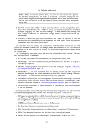 10 Technical background
Note: When we refer to “clients” here, we mean the local clients of a particu-
lar VBoxSVC server process, not clients in a network. VirtualBox employs its own
client/server design to allow its processes to cooperate, but all these processes run un-
der the same user account on the host operating system, and this is totally transparent
to the user.
2. The GUI process, VirtualBox, a client application based on the cross-platform Qt li-
brary. When started without the --startvm option, this application acts as the VirtualBox
manager, displaying the VMs and their settings. It then communicates settings and
state changes to VBoxSVC and also reﬂects changes effected through other means, e.g.,
VBoxManage.
3. If the VirtualBox client application is started with the --startvm argument, it loads the
VMM library which includes the actual hypervisor and then runs a virtual machine and
provides the input and output for the guest.
Any VirtualBox front-end (client) will communicate with the service process and can both
control and reﬂect the current state. For example, either the VM selector or the VM window or
VBoxManage can be used to pause the running VM, and other components will always reﬂect
the changed state.
The VirtualBox GUI application is only one of several available front ends (clients). The com-
plete list shipped with VirtualBox is:
1. VirtualBox, the Qt front end implementing the manager and running VMs;
2. VBoxManage, a less user-friendly but more powerful alternative, described in chapter 8,
VBoxManage, page 113.
3. VBoxSDL, a simple graphical front end based on the SDL library; see chapter 9.1, VBoxSDL,
the simpliﬁed VM displayer, page 158.
4. VBoxHeadless, a VM front end which does not directly provide any video output and
keyboard/mouse input, but allows redirection via VirtualBox Remote Desktop Extension;
see chapter 7.1.2, VBoxHeadless, the remote desktop server, page 104.
5. vboxwebsrv, the VirtualBox web service process which allows for controlling a VirtualBox
host remotely. This is described in detail in the VirtualBox Software Development Kit (SDK)
reference; please see chapter 11, VirtualBox programming interfaces, page 208 for details.
6. The VirtualBox Python shell, a Python alternative to VBoxManage. This is also described
in the SDK reference.
Internally, VirtualBox consists of many more or less separate components. You may encounter
these when analyzing VirtualBox internal error messages or log ﬁles. These include:
• IPRT, a portable runtime library which abstracts ﬁle access, threading, string manipulation,
etc. Whenever VirtualBox accesses host operating features, it does so through this library
for cross-platform portability.
• VMM (Virtual Machine Monitor), the heart of the hypervisor.
• EM (Execution Manager), controls execution of guest code.
• REM (Recompiled Execution Monitor), provides software emulation of CPU instructions.
• TRPM (Trap Manager), intercepts and processes guest traps and exceptions.
• HWACCM (Hardware Acceleration Manager), provides support for VT-x and AMD-V.
201
 