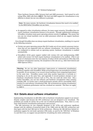 10 Technical background
These hardware features differ between Intel and AMD processors. Intel named its tech-
nology VT-x; AMD calls theirs AMD-V. The Intel and AMD support for virtualization is very
different in detail, but not very different in principle.
Note: On many systems, the hardware virtualization features ﬁrst need to be enabled
in the BIOS before VirtualBox can use them.
• As opposed to other virtualization software, for many usage scenarios, VirtualBox does not
require hardware virtualization features to be present. Through sophisticated techniques,
VirtualBox virtualizes many guest operating systems entirely in software. This means that
you can run virtual machines even on older processors which do not support hardware
virtualization.
Even though VirtualBox does not always require hardware virtualization, enabling it is required
in the following scenarios:
• Certain rare guest operating systems like OS/2 make use of very esoteric processor instruc-
tions that are not supported with our software virtualization. For virtual machines that
are conﬁgured to contain such an operating system, hardware virtualization is enabled
automatically.
• VirtualBox’s 64-bit guest support (added with version 2.0) and multiprocessing (SMP,
added with version 3.0) both require hardware virtualization to be enabled. (This is not
much of a limitation since the vast majority of today’s 64-bit and multicore CPUs ship with
hardware virtualization anyway; the exceptions to this rule are e.g. older Intel Celeron and
AMD Opteron CPUs.)
Warning: Do not run other hypervisors (open-source or commercial virtualization
products) together with VirtualBox! While several hypervisors can normally be installed
in parallel, do not attempt to run several virtual machines from competing hypervisors
at the same time. VirtualBox cannot track what another hypervisor is currently at-
tempting to do on the same host, and especially if several products attempt to use
hardware virtualization features such as VT-x, this can crash the entire host. Also,
within VirtualBox, you can mix software and hardware virtualization when running
multiple VMs. In certain cases a small performance penalty will be unavoidable when
mixing VT-x and software virtualization VMs. We recommend not mixing virtualization
modes if maximum performance and low overhead are essential. This does not apply
to AMD-V.
10.4 Details about software virtualization
Implementing virtualization on x86 CPUs with no hardware virtualization support is an extraor-
dinarily complex task because the CPU architecture was not designed to be virtualized. The
problems can usually be solved, but at the cost of reduced performance. Thus, there is a con-
stant clash between virtualization performance and accuracy.
The x86 instruction set was originally designed in the 1970s and underwent signiﬁcant
changes with the addition of protected mode in the 1980s with the 286 CPU architecture and
then again with the Intel 386 and its 32-bit architecture. Whereas the 386 did have limited vir-
tualization support for real mode operation (V86 mode, as used by the “DOS Box” of Windows
3.x and OS/2 2.x), no support was provided for virtualizing the entire architecture.
203
 