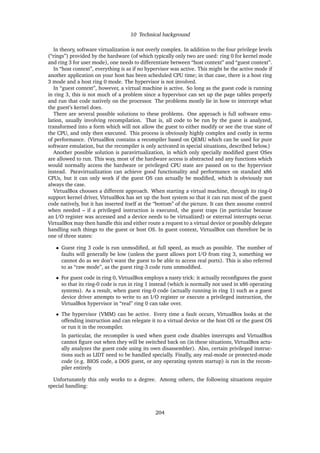 10 Technical background
In theory, software virtualization is not overly complex. In addition to the four privilege levels
(“rings”) provided by the hardware (of which typically only two are used: ring 0 for kernel mode
and ring 3 for user mode), one needs to differentiate between “host context” and “guest context”.
In “host context”, everything is as if no hypervisor was active. This might be the active mode if
another application on your host has been scheduled CPU time; in that case, there is a host ring
3 mode and a host ring 0 mode. The hypervisor is not involved.
In “guest context”, however, a virtual machine is active. So long as the guest code is running
in ring 3, this is not much of a problem since a hypervisor can set up the page tables properly
and run that code natively on the processor. The problems mostly lie in how to intercept what
the guest’s kernel does.
There are several possible solutions to these problems. One approach is full software emu-
lation, usually involving recompilation. That is, all code to be run by the guest is analyzed,
transformed into a form which will not allow the guest to either modify or see the true state of
the CPU, and only then executed. This process is obviously highly complex and costly in terms
of performance. (VirtualBox contains a recompiler based on QEMU which can be used for pure
software emulation, but the recompiler is only activated in special situations, described below.)
Another possible solution is paravirtualization, in which only specially modiﬁed guest OSes
are allowed to run. This way, most of the hardware access is abstracted and any functions which
would normally access the hardware or privileged CPU state are passed on to the hypervisor
instead. Paravirtualization can achieve good functionality and performance on standard x86
CPUs, but it can only work if the guest OS can actually be modiﬁed, which is obviously not
always the case.
VirtualBox chooses a different approach. When starting a virtual machine, through its ring-0
support kernel driver, VirtualBox has set up the host system so that it can run most of the guest
code natively, but it has inserted itself at the “bottom” of the picture. It can then assume control
when needed – if a privileged instruction is executed, the guest traps (in particular because
an I/O register was accessed and a device needs to be virtualized) or external interrupts occur.
VirtualBox may then handle this and either route a request to a virtual device or possibly delegate
handling such things to the guest or host OS. In guest context, VirtualBox can therefore be in
one of three states:
• Guest ring 3 code is run unmodiﬁed, at full speed, as much as possible. The number of
faults will generally be low (unless the guest allows port I/O from ring 3, something we
cannot do as we don’t want the guest to be able to access real ports). This is also referred
to as “raw mode”, as the guest ring-3 code runs unmodiﬁed.
• For guest code in ring 0, VirtualBox employs a nasty trick: it actually reconﬁgures the guest
so that its ring-0 code is run in ring 1 instead (which is normally not used in x86 operating
systems). As a result, when guest ring-0 code (actually running in ring 1) such as a guest
device driver attempts to write to an I/O register or execute a privileged instruction, the
VirtualBox hypervisor in “real” ring 0 can take over.
• The hypervisor (VMM) can be active. Every time a fault occurs, VirtualBox looks at the
offending instruction and can relegate it to a virtual device or the host OS or the guest OS
or run it in the recompiler.
In particular, the recompiler is used when guest code disables interrupts and VirtualBox
cannot ﬁgure out when they will be switched back on (in these situations, VirtualBox actu-
ally analyzes the guest code using its own disassembler). Also, certain privileged instruc-
tions such as LIDT need to be handled specially. Finally, any real-mode or protected-mode
code (e.g. BIOS code, a DOS guest, or any operating system startup) is run in the recom-
piler entirely.
Unfortunately this only works to a degree. Among others, the following situations require
special handling:
204
 