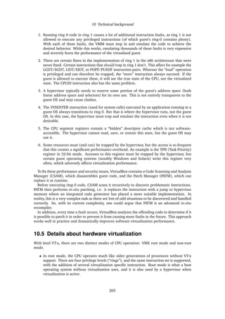 10 Technical background
1. Running ring 0 code in ring 1 causes a lot of additional instruction faults, as ring 1 is not
allowed to execute any privileged instructions (of which guest’s ring-0 contains plenty).
With each of these faults, the VMM must step in and emulate the code to achieve the
desired behavior. While this works, emulating thousands of these faults is very expensive
and severely hurts the performance of the virtualized guest.
2. There are certain ﬂaws in the implementation of ring 1 in the x86 architecture that were
never ﬁxed. Certain instructions that should trap in ring 1 don’t. This affect for example the
LGDT/SGDT, LIDT/SIDT, or POPF/PUSHF instruction pairs. Whereas the “load” operation
is privileged and can therefore be trapped, the “store” instruction always succeed. If the
guest is allowed to execute these, it will see the true state of the CPU, not the virtualized
state. The CPUID instruction also has the same problem.
3. A hypervisor typically needs to reserve some portion of the guest’s address space (both
linear address space and selectors) for its own use. This is not entirely transparent to the
guest OS and may cause clashes.
4. The SYSENTER instruction (used for system calls) executed by an application running in a
guest OS always transitions to ring 0. But that is where the hypervisor runs, not the guest
OS. In this case, the hypervisor must trap and emulate the instruction even when it is not
desirable.
5. The CPU segment registers contain a “hidden” descriptor cache which is not software-
accessible. The hypervisor cannot read, save, or restore this state, but the guest OS may
use it.
6. Some resources must (and can) be trapped by the hypervisor, but the access is so frequent
that this creates a signiﬁcant performance overhead. An example is the TPR (Task Priority)
register in 32-bit mode. Accesses to this register must be trapped by the hypervisor, but
certain guest operating systems (notably Windows and Solaris) write this register very
often, which adversely affects virtualization performance.
To ﬁx these performance and security issues, VirtualBox contains a Code Scanning and Analysis
Manager (CSAM), which disassembles guest code, and the Patch Manager (PATM), which can
replace it at runtime.
Before executing ring 0 code, CSAM scans it recursively to discover problematic instructions.
PATM then performs in-situ patching, i.e. it replaces the instruction with a jump to hypervisor
memory where an integrated code generator has placed a more suitable implementation. In
reality, this is a very complex task as there are lots of odd situations to be discovered and handled
correctly. So, with its current complexity, one could argue that PATM is an advanced in-situ
recompiler.
In addition, every time a fault occurs, VirtualBox analyzes the offending code to determine if it
is possible to patch it in order to prevent it from causing more faults in the future. This approach
works well in practice and dramatically improves software virtualization performance.
10.5 Details about hardware virtualization
With Intel VT-x, there are two distinct modes of CPU operation: VMX root mode and non-root
mode.
• In root mode, the CPU operates much like older generations of processors without VT-x
support. There are four privilege levels (“rings”), and the same instruction set is supported,
with the addition of several virtualization speciﬁc instruction. Root mode is what a host
operating system without virtualization uses, and it is also used by a hypervisor when
virtualization is active.
205
 