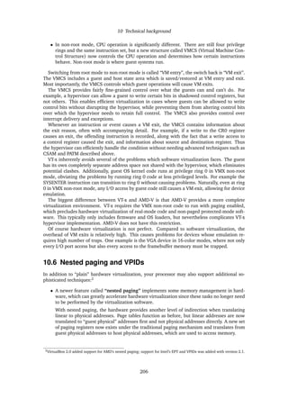 10 Technical background
• In non-root mode, CPU operation is signiﬁcantly different. There are still four privilege
rings and the same instruction set, but a new structure called VMCS (Virtual Machine Con-
trol Structure) now controls the CPU operation and determines how certain instructions
behave. Non-root mode is where guest systems run.
Switching from root mode to non-root mode is called “VM entry”, the switch back is “VM exit”.
The VMCS includes a guest and host state area which is saved/restored at VM entry and exit.
Most importantly, the VMCS controls which guest operations will cause VM exits.
The VMCS provides fairly ﬁne-grained control over what the guests can and can’t do. For
example, a hypervisor can allow a guest to write certain bits in shadowed control registers, but
not others. This enables efﬁcient virtualization in cases where guests can be allowed to write
control bits without disrupting the hypervisor, while preventing them from altering control bits
over which the hypervisor needs to retain full control. The VMCS also provides control over
interrupt delivery and exceptions.
Whenever an instruction or event causes a VM exit, the VMCS contains information about
the exit reason, often with accompanying detail. For example, if a write to the CR0 register
causes an exit, the offending instruction is recorded, along with the fact that a write access to
a control register caused the exit, and information about source and destination register. Thus
the hypervisor can efﬁciently handle the condition without needing advanced techniques such as
CSAM and PATM described above.
VT-x inherently avoids several of the problems which software virtualization faces. The guest
has its own completely separate address space not shared with the hypervisor, which eliminates
potential clashes. Additionally, guest OS kernel code runs at privilege ring 0 in VMX non-root
mode, obviating the problems by running ring 0 code at less privileged levels. For example the
SYSENTER instruction can transition to ring 0 without causing problems. Naturally, even at ring
0 in VMX non-root mode, any I/O access by guest code still causes a VM exit, allowing for device
emulation.
The biggest difference between VT-x and AMD-V is that AMD-V provides a more complete
virtualization environment. VT-x requires the VMX non-root code to run with paging enabled,
which precludes hardware virtualization of real-mode code and non-paged protected-mode soft-
ware. This typically only includes ﬁrmware and OS loaders, but nevertheless complicates VT-x
hypervisor implementation. AMD-V does not have this restriction.
Of course hardware virtualization is not perfect. Compared to software virtualization, the
overhead of VM exits is relatively high. This causes problems for devices whose emulation re-
quires high number of traps. One example is the VGA device in 16-color modes, where not only
every I/O port access but also every access to the framebuffer memory must be trapped.
10.6 Nested paging and VPIDs
In addition to “plain” hardware virtualization, your processor may also support additional so-
phisticated techniques:2
• A newer feature called “nested paging” implements some memory management in hard-
ware, which can greatly accelerate hardware virtualization since these tasks no longer need
to be performed by the virtualization software.
With nested paging, the hardware provides another level of indirection when translating
linear to physical addresses. Page tables function as before, but linear addresses are now
translated to “guest physical” addresses ﬁrst and not physical addresses directly. A new set
of paging registers now exists under the traditional paging mechanism and translates from
guest physical addresses to host physical addresses, which are used to access memory.
2VirtualBox 2.0 added support for AMD’s nested paging; support for Intel’s EPT and VPIDs was added with version 2.1.
206
 