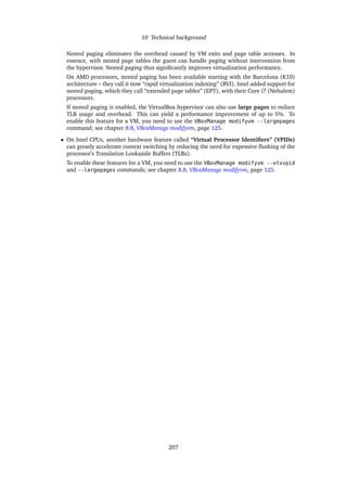 10 Technical background
Nested paging eliminates the overhead caused by VM exits and page table accesses. In
essence, with nested page tables the guest can handle paging without intervention from
the hypervisor. Nested paging thus signiﬁcantly improves virtualization performance.
On AMD processors, nested paging has been available starting with the Barcelona (K10)
architecture – they call it now “rapid virtualization indexing” (RVI). Intel added support for
nested paging, which they call “extended page tables” (EPT), with their Core i7 (Nehalem)
processors.
If nested paging is enabled, the VirtualBox hypervisor can also use large pages to reduce
TLB usage and overhead. This can yield a performance improvement of up to 5%. To
enable this feature for a VM, you need to use the VBoxManage modifyvm --largepages
command; see chapter 8.8, VBoxManage modifyvm, page 125.
• On Intel CPUs, another hardware feature called “Virtual Processor Identiﬁers” (VPIDs)
can greatly accelerate context switching by reducing the need for expensive ﬂushing of the
processor’s Translation Lookaside Buffers (TLBs).
To enable these features for a VM, you need to use the VBoxManage modifyvm --vtxvpid
and --largepages commands; see chapter 8.8, VBoxManage modifyvm, page 125.
207
 