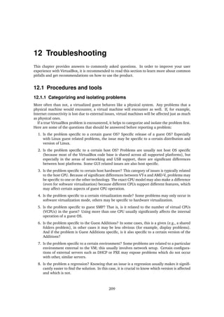 12 Troubleshooting
This chapter provides answers to commonly asked questions. In order to improve your user
experience with VirtualBox, it is recommended to read this section to learn more about common
pitfalls and get recommendations on how to use the product.
12.1 Procedures and tools
12.1.1 Categorizing and isolating problems
More often than not, a virtualized guest behaves like a physical system. Any problems that a
physical machine would encounter, a virtual machine will encounter as well. If, for example,
Internet connectivity is lost due to external issues, virtual machines will be affected just as much
as physical ones.
If a true VirtualBox problem is encountered, it helps to categorize and isolate the problem ﬁrst.
Here are some of the questions that should be answered before reporting a problem:
1. Is the problem speciﬁc to a certain guest OS? Speciﬁc release of a guest OS? Especially
with Linux guest related problems, the issue may be speciﬁc to a certain distribution and
version of Linux.
2. Is the problem speciﬁc to a certain host OS? Problems are usually not host OS speciﬁc
(because most of the VirtualBox code base is shared across all supported platforms), but
especially in the areas of networking and USB support, there are signiﬁcant differences
between host platforms. Some GUI related issues are also host speciﬁc.
3. Is the problem speciﬁc to certain host hardware? This category of issues is typically related
to the host CPU. Because of signiﬁcant differences between VT-x and AMD-V, problems may
be speciﬁc to one or the other technology. The exact CPU model may also make a difference
(even for software virtualization) because different CPUs support different features, which
may affect certain aspects of guest CPU operation.
4. Is the problem speciﬁc to a certain virtualization mode? Some problems may only occur in
software virtualization mode, others may be speciﬁc to hardware virtualization.
5. Is the problem speciﬁc to guest SMP? That is, is it related to the number of virtual CPUs
(VCPUs) in the guest? Using more than one CPU usually signiﬁcantly affects the internal
operation of a guest OS.
6. Is the problem speciﬁc to the Guest Additions? In some cases, this is a given (e.g., a shared
folders problem), in other cases it may be less obvious (for example, display problems).
And if the problem is Guest Additions speciﬁc, is it also speciﬁc to a certain version of the
Additions?
7. Is the problem speciﬁc to a certain environment? Some problems are related to a particular
environment external to the VM; this usually involves network setup. Certain conﬁgura-
tions of external servers such as DHCP or PXE may expose problems which do not occur
with other, similar servers.
8. Is the problem a regression? Knowing that an issue is a regression usually makes it signiﬁ-
cantly easier to ﬁnd the solution. In this case, it is crucial to know which version is affected
and which is not.
209
 