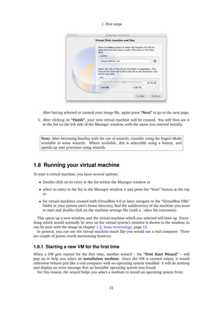 1 First steps
After having selected or created your image ﬁle, again press “Next” to go to the next page.
5. After clicking on “Finish”, your new virtual machine will be created. You will then see it
in the list on the left side of the Manager window, with the name you entered initially.
Note: After becoming familiar with the use of wizards, consider using the Expert Mode
available in some wizards. Where available, this is selectable using a button, and
speeds up user processes using wizards.
1.8 Running your virtual machine
To start a virtual machine, you have several options:
• Double-click on its entry in the list within the Manager window or
• select its entry in the list in the Manager window it and press the “Start” button at the top
or
• for virtual machines created with VirtualBox 4.0 or later, navigate to the “VirtualBox VMs”
folder in your system user’s home directory, ﬁnd the subdirectory of the machine you want
to start and double-click on the machine settings ﬁle (with a .vbox ﬁle extension).
This opens up a new window, and the virtual machine which you selected will boot up. Every-
thing which would normally be seen on the virtual system’s monitor is shown in the window, as
can be seen with the image in chapter 1.2, Some terminology, page 12.
In general, you can use the virtual machine much like you would use a real computer. There
are couple of points worth mentioning however.
1.8.1 Starting a new VM for the ﬁrst time
When a VM gets started for the ﬁrst time, another wizard – the “First Start Wizard” – will
pop up to help you select an installation medium. Since the VM is created empty, it would
otherwise behave just like a real computer with no operating system installed: it will do nothing
and display an error message that no bootable operating system was found.
For this reason, the wizard helps you select a medium to install an operating system from.
21
 