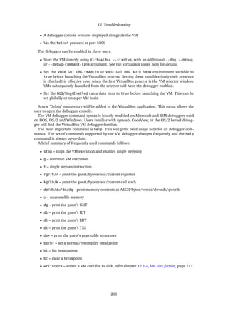 12 Troubleshooting
• A debugger console window displayed alongside the VM
• Via the telnet protocol at port 5000
The debugger can be enabled in three ways:
• Start the VM directly using VirtualBox --startvm, with an additional --dbg, --debug,
or --debug-command-line argument. See the VirtualBox usage help for details.
• Set the VBOX_GUI_DBG_ENABLED or VBOX_GUI_DBG_AUTO_SHOW environment variable to
true before launching the VirtualBox process. Setting these variables (only their presence
is checked) is effective even when the ﬁrst VirtualBox process is the VM selector window.
VMs subsequently launched from the selector will have the debugger enabled.
• Set the GUI/Dbg/Enabled extra data item to true before launching the VM. This can be
set globally or on a per VM basis.
A new ’Debug’ menu entry will be added to the VirtualBox application. This menu allows the
user to open the debugger console.
The VM debugger command syntax is loosely modeled on Microsoft and IBM debuggers used
on DOS, OS/2 and Windows. Users familiar with symdeb, CodeView, or the OS/2 kernel debug-
ger will ﬁnd the VirtualBox VM debugger familiar.
The most important command is help. This will print brief usage help for all debugger com-
mands. The set of commands supported by the VM debugger changes frequently and the help
command is always up-to-date.
A brief summary of frequently used commands follows:
• stop – stops the VM execution and enables single stepping
• g – continue VM execution
• t – single step an instruction
• rg/rh/r – print the guest/hypervisor/current registers
• kg/kh/k – print the guest/hypervisor/current call stack
• da/db/dw/dd/dq – print memory contents as ASCII/bytes/words/dwords/qwords
• u – unassemble memory
• dg – print the guest’s GDT
• di – print the guest’s IDT
• dl – print the guest’s LDT
• dt – print the guest’s TSS
• dp* – print the guest’s page table structures
• bp/br – set a normal/recompiler breakpoint
• bl – list breakpoints
• bc – clear a breakpoint
• writecore – writes a VM core ﬁle to disk, refer chapter 12.1.4, VM core format, page 212
211
 