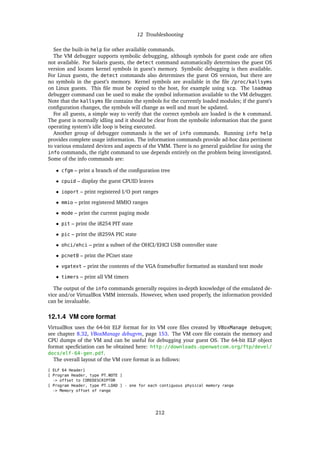 12 Troubleshooting
See the built-in help for other available commands.
The VM debugger supports symbolic debugging, although symbols for guest code are often
not available. For Solaris guests, the detect command automatically determines the guest OS
version and locates kernel symbols in guest’s memory. Symbolic debugging is then available.
For Linux guests, the detect commands also determines the guest OS version, but there are
no symbols in the guest’s memory. Kernel symbols are available in the ﬁle /proc/kallsyms
on Linux guests. This ﬁle must be copied to the host, for example using scp. The loadmap
debugger command can be used to make the symbol information available to the VM debugger.
Note that the kallsyms ﬁle contains the symbols for the currently loaded modules; if the guest’s
conﬁguration changes, the symbols will change as well and must be updated.
For all guests, a simple way to verify that the correct symbols are loaded is the k command.
The guest is normally idling and it should be clear from the symbolic information that the guest
operating system’s idle loop is being executed.
Another group of debugger commands is the set of info commands. Running info help
provides complete usage information. The information commands provide ad-hoc data pertinent
to various emulated devices and aspects of the VMM. There is no general guideline for using the
info commands, the right command to use depends entirely on the problem being investigated.
Some of the info commands are:
• cfgm – print a branch of the conﬁguration tree
• cpuid – display the guest CPUID leaves
• ioport – print registered I/O port ranges
• mmio – print registered MMIO ranges
• mode – print the current paging mode
• pit – print the i8254 PIT state
• pic – print the i8259A PIC state
• ohci/ehci – print a subset of the OHCI/EHCI USB controller state
• pcnet0 – print the PCnet state
• vgatext – print the contents of the VGA framebuffer formatted as standard text mode
• timers – print all VM timers
The output of the info commands generally requires in-depth knowledge of the emulated de-
vice and/or VirtualBox VMM internals. However, when used properly, the information provided
can be invaluable.
12.1.4 VM core format
VirtualBox uses the 64-bit ELF format for its VM core ﬁles created by VBoxManage debugvm;
see chapter 8.32, VBoxManage debugvm, page 153. The VM core ﬁle contain the memory and
CPU dumps of the VM and can be useful for debugging your guest OS. The 64-bit ELF object
format specﬁciation can be obtained here: http://downloads.openwatcom.org/ftp/devel/
docs/elf-64-gen.pdf.
The overall layout of the VM core format is as follows:
[ ELF 64 Header]
[ Program Header, type PT_NOTE ]
-> offset to COREDESCRIPTOR
[ Program Header, type PT_LOAD ] - one for each contiguous physical memory range
-> Memory offset of range
212
 