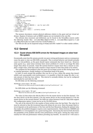 12 Troubleshooting
-> File offset
[ Note Header, type NT_VBOXCORE ]
[ COREDESCRIPTOR ]
-> Magic
-> VM core file version
-> VBox version
-> Number of vCPUs etc.
[ Note Header, type NT_VBOXCPU ] - one for each vCPU
[ vCPU 1 Note Header ]
[ CPUMCTX - vCPU 1 dump ]
[ Additional Notes + Data ] - currently unused
[ Memory dump ]
The memory descriptors contain physical addresses relative to the guest and not virtual ad-
dresses. Regions of memory such as MMIO regions are not included in the core ﬁle.
The relevant data structures and deﬁnitions can be found in the VirtualBox sources under
the following header ﬁles: include/VBox/dbgfcorefmt.h, include/VBox/cpumctx.h and
src/VBox/Runtime/include/internal/ldrELFCommon.h.
The VM core ﬁle can be inspected using elfdump and GNU readelf or other similar utilities.
12.2 General
12.2.1 Guest shows IDE/SATA errors for ﬁle-based images on slow host
ﬁle system
Occasionally, some host ﬁle systems provide very poor writing performance and as a consequence
cause the guest to time out IDE/SATA commands. This is normal behavior and should normally
cause no real problems, as the guest should repeat commands that have timed out. However,
some guests (e.g. some Linux versions) have severe problems if a write to an image ﬁle takes
longer than about 15 seconds. Some ﬁle systems however require more than a minute to com-
plete a single write, if the host cache contains a large amount of data that needs to be written.
The symptom for this problem is that the guest can no longer access its ﬁles during large write
or copying operations, usually leading to an immediate hang of the guest.
In order to work around this problem (the true ﬁx is to use a faster ﬁle system that doesn’t
exhibit such unacceptable write performance), it is possible to ﬂush the image ﬁle after a cer-
tain amount of data has been written. This interval is normally inﬁnite, but can be conﬁgured
individually for each disk of a VM.
For IDE disks use the following command:
VBoxManage setextradata "VM name"
"VBoxInternal/Devices/piix3ide/0/LUN#[x]/Config/FlushInterval" [b]
For SATA disks use the following command:
VBoxManage setextradata "VM name"
"VBoxInternal/Devices/ahci/0/LUN#[x]/Config/FlushInterval" [b]
The value [x] that selects the disk for IDE is 0 for the master device on the ﬁrst channel, 1 for
the slave device on the ﬁrst channel, 2 for the master device on the second channel or 3 for the
master device on the second channel. For SATA use values between 0 and 29. Only disks support
this conﬁguration option; it must not be set for CD/DVD drives.
The unit of the interval [b] is the number of bytes written since the last ﬂush. The value for it
must be selected so that the occasional long write delays do not occur. Since the proper ﬂush in-
terval depends on the performance of the host and the host ﬁlesystem, ﬁnding the optimal value
that makes the problem disappear requires some experimentation. Values between 1000000 and
10000000 (1 to 10 megabytes) are a good starting point. Decreasing the interval both decreases
the probability of the problem and the write performance of the guest. Setting the value unnec-
essarily low will cost performance without providing any beneﬁts. An interval of 1 will cause a
213
 