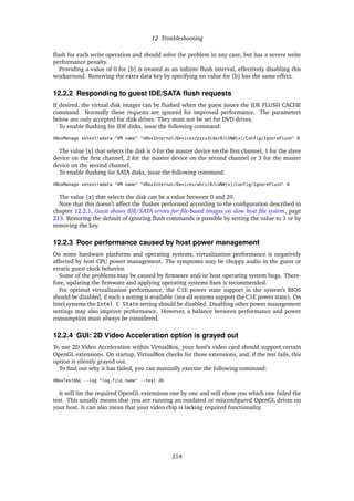 12 Troubleshooting
ﬂush for each write operation and should solve the problem in any case, but has a severe write
performance penalty.
Providing a value of 0 for [b] is treated as an inﬁnite ﬂush interval, effectively disabling this
workaround. Removing the extra data key by specifying no value for [b] has the same effect.
12.2.2 Responding to guest IDE/SATA ﬂush requests
If desired, the virtual disk images can be ﬂushed when the guest issues the IDE FLUSH CACHE
command. Normally these requests are ignored for improved performance. The parameters
below are only accepted for disk drives. They must not be set for DVD drives.
To enable ﬂushing for IDE disks, issue the following command:
VBoxManage setextradata "VM name" "VBoxInternal/Devices/piix3ide/0/LUN#[x]/Config/IgnoreFlush" 0
The value [x] that selects the disk is 0 for the master device on the ﬁrst channel, 1 for the slave
device on the ﬁrst channel, 2 for the master device on the second channel or 3 for the master
device on the second channel.
To enable ﬂushing for SATA disks, issue the following command:
VBoxManage setextradata "VM name" "VBoxInternal/Devices/ahci/0/LUN#[x]/Config/IgnoreFlush" 0
The value [x] that selects the disk can be a value between 0 and 29.
Note that this doesn’t affect the ﬂushes performed according to the conﬁguration described in
chapter 12.2.1, Guest shows IDE/SATA errors for ﬁle-based images on slow host ﬁle system, page
213. Restoring the default of ignoring ﬂush commands is possible by setting the value to 1 or by
removing the key.
12.2.3 Poor performance caused by host power management
On some hardware platforms and operating systems, virtualization performance is negatively
affected by host CPU power management. The symptoms may be choppy audio in the guest or
erratic guest clock behavior.
Some of the problems may be caused by ﬁrmware and/or host operating system bugs. There-
fore, updating the ﬁrmware and applying operating systems ﬁxes is recommended.
For optimal virtualization performance, the C1E power state support in the system’s BIOS
should be disabled, if such a setting is available (not all systems support the C1E power state). On
Intel systems the Intel C State setting should be disabled. Disabling other power management
settings may also improve performance. However, a balance between performance and power
consumption must always be considered.
12.2.4 GUI: 2D Video Acceleration option is grayed out
To use 2D Video Acceleration within VirtualBox, your host’s video card should support certain
OpenGL extensions. On startup, VirtualBox checks for those extensions, and, if the test fails, this
option is silently grayed out.
To ﬁnd out why it has failed, you can manually execute the following command:
VBoxTestOGL --log "log_file_name" --test 2D
It will list the required OpenGL extensions one by one and will show you which one failed the
test. This usually means that you are running an outdated or misconﬁgured OpenGL driver on
your host. It can also mean that your video chip is lacking required functionality.
214
 
