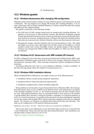 12 Troubleshooting
12.3 Windows guests
12.3.1 Windows bluescreens after changing VM conﬁguration
Changing certain virtual machine settings can cause Windows guests to fail during start up with
a bluescreen. This may happen if you change VM settings after installing Windows, or if you
copy a disk image with an already installed Windows to a newly created VM which has settings
that differ from the original machine.
This applies in particular to the following settings:
• The ACPI and I/O APIC settings should never be changed after installing Windows. De-
pending on the presence of these hardware features, the Windows installation program
chooses special kernel and device driver versions and will fail to startup should these hard-
ware features be removed. (Enabling them for a Windows VM which was installed without
them does not cause any harm. However, Windows will not use these features in this case.)
• Changing the storage controller hardware will cause bootup failures as well. This might
also apply to you if you copy a disk image from an older version of VirtualBox to a virtual
machine created with a newer VirtualBox version; the default subtype of IDE controller
hardware was changed from PIIX3 to PIIX4 with VirtualBox 2.2. Make sure these settings
are identical.
12.3.2 Windows 0x101 bluescreens with SMP enabled (IPI timeout)
If a VM is conﬁgured to have more than one processor (symmetrical multiprocessing, SMP), some
conﬁgurations of Windows guests crash with an 0x101 error message, indicating a timeout for
inter-processor interrupts (IPIs). These interrupts synchronize memory management between
processors.
According to Microsoft, this is due to a race condition in Windows. A hotﬁx is available.3
If
this does not help, please reduce the number of virtual processors to 1.
12.3.3 Windows 2000 installation failures
When installing Windows 2000 guests, you might run into one of the following issues:
• Installation reboots, usually during component registration.
• Installation ﬁlls the whole hard disk with empty log ﬁles.
• Installation complains about a failure installing msgina.dll.
These problems are all caused by a bug in the hard disk driver of Windows 2000. After issuing a
hard disk request, there is a race condition in the Windows driver code which leads to corruption
if the operation completes too fast, i.e. the hardware interrupt from the IDE controller arrives
too soon. With physical hardware, there is a guaranteed delay in most systems so the problem
is usually hidden there (however it should be possible to reproduce it on physical hardware as
well). In a virtual environment, it is possible for the operation to be done immediately (especially
on very fast systems with multiple CPUs) and the interrupt is signaled sooner than on a physical
system. The solution is to introduce an artiﬁcial delay before delivering such interrupts. This
delay can be conﬁgured for a VM using the following command:
VBoxManage setextradata "VM name" "VBoxInternal/Devices/piix3ide/0/Config/IRQDelay" 1
This sets the delay to one millisecond. In case this doesn’t help, increase it to a value between
1 and 5 milliseconds. Please note that this slows down disk performance. After installation, you
should be able to remove the key (or set it to 0).
3See http://support.microsoft.com/kb/955076.
215
 