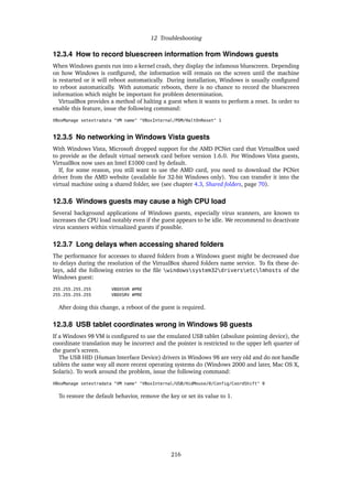 12 Troubleshooting
12.3.4 How to record bluescreen information from Windows guests
When Windows guests run into a kernel crash, they display the infamous bluescreen. Depending
on how Windows is conﬁgured, the information will remain on the screen until the machine
is restarted or it will reboot automatically. During installation, Windows is usually conﬁgured
to reboot automatically. With automatic reboots, there is no chance to record the bluescreen
information which might be important for problem determination.
VirtualBox provides a method of halting a guest when it wants to perform a reset. In order to
enable this feature, issue the following command:
VBoxManage setextradata "VM name" "VBoxInternal/PDM/HaltOnReset" 1
12.3.5 No networking in Windows Vista guests
With Windows Vista, Microsoft dropped support for the AMD PCNet card that VirtualBox used
to provide as the default virtual network card before version 1.6.0. For Windows Vista guests,
VirtualBox now uses an Intel E1000 card by default.
If, for some reason, you still want to use the AMD card, you need to download the PCNet
driver from the AMD website (available for 32-bit Windows only). You can transfer it into the
virtual machine using a shared folder, see (see chapter 4.3, Shared folders, page 70).
12.3.6 Windows guests may cause a high CPU load
Several background applications of Windows guests, especially virus scanners, are known to
increases the CPU load notably even if the guest appears to be idle. We recommend to deactivate
virus scanners within virtualized guests if possible.
12.3.7 Long delays when accessing shared folders
The performance for accesses to shared folders from a Windows guest might be decreased due
to delays during the resolution of the VirtualBox shared folders name service. To ﬁx these de-
lays, add the following entries to the ﬁle windowssystem32driversetclmhosts of the
Windows guest:
255.255.255.255 VBOXSVR #PRE
255.255.255.255 VBOXSRV #PRE
After doing this change, a reboot of the guest is required.
12.3.8 USB tablet coordinates wrong in Windows 98 guests
If a Windows 98 VM is conﬁgured to use the emulated USB tablet (absolute pointing device), the
coordinate translation may be incorrect and the pointer is restricted to the upper left quarter of
the guest’s screen.
The USB HID (Human Interface Device) drivers in Windows 98 are very old and do not handle
tablets the same way all more recent operating systems do (Windows 2000 and later, Mac OS X,
Solaris). To work around the problem, issue the following command:
VBoxManage setextradata "VM name" "VBoxInternal/USB/HidMouse/0/Config/CoordShift" 0
To restore the default behavior, remove the key or set its value to 1.
216
 
