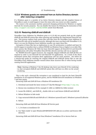 12 Troubleshooting
12.3.9 Windows guests are removed from an Active Directory domain
after restoring a snapshot
If a Windows guest is a member of an Active Directory domain and the snapshot feature of
VirtualBox is used, it could happen it loses this status after you restore an older snapshot.
The reason is the automatic machine password changing performed by Windows in regular
intervals for security purposes. You can disable this feature by following the instruction of this
http://support.microsoft.com/kb/154501 article from Microsoft.
12.3.10 Restoring d3d8.dll and d3d9.dll
VirtualBox Guest Additions for Windows prior to 4.1.8 did not properly back up the original
d3d8.dll and d3d9.dll system ﬁles when selecting and installing the experimental Direct3D sup-
port. This process replaces both system ﬁles with ﬁles from the VirtualBox Guest Additions so
that Direct3D calls can be handled correctly. Although this issue was ﬁxed with VirtualBox 4.1.8,
there is no way the Windows Guest Additions installer can repair these ﬁles.
Corruption of these ﬁles has no implications in case 3D acceleration is enabled and basic Di-
rect3D support is installed, that is, without WDDM (on Windows Vista or higher) or on older Win-
dows systems like Windows XP. With the basic Direct3D support all Direct3D 8.0 and Direct3D
9.0 applications will utilize VirtualBox Direct3D ﬁles directly and thus will run as expected.
For WDDM Direct3D support however, the originally shipped d3d8.dll and d3d9.dll ﬁles are
required in order to run Direct3D 8.0 and Direct3D 9.0 applications. As a result of the above
mentioned system ﬁles corruption these applications will not work anymore. See below for
a step-by-step guide for restoring the original d3d8.dll and d3d9.dll system ﬁles in case the
VirtualBox Guest Additions installer warned about those incorrect ﬁles or when having trouble
running Direct3D applications.
Note: Starting at Windows 7 the 3D desktop (aka Aero) uses DirectX 10 for rendering
so that corrupted d3d8.dll and d3d9.dll system ﬁles will have no effect on the actual
rendering.
This is why such a detected ﬁle corruption is not considered as fatal for the basic Direct3D
installation on all supported Windows guests, and for WDDM Direct3D installation on Windows
7 and later guests.
Extracting d3d8 and d3d9.dll from a Windows XP installation CD:
1. Download and install the latest version of 7-Zip File Manager http//www.7-zip.org
2. Browse into installation CD for example E:i386 (or AMD64 for 64bit version)
3. Locate ﬁle d3d8.dl_ and d3d9.dl_, double click on it and Extract d3d8.dll and d3d9.dll
4. Reboot Windows in Safe mode
5. Copy extracted d3d8.dll and d3d9.dll to C:Windowssystem32 and C:Windowssystem32dllcache
6. Reboot
Extracting d3d8 and d3d9.dll from Windows XP Service pack
1. 1, 3-6 Same as installation CD
2. Use ’Open inside’ to open WindowsXP-KB936929-SP3-x86.exe as archive and browse i386
directory.
Extracting d3d8 and d3d9.dll from Vista/Windows7 installation CD or Service Pack iso
217
 