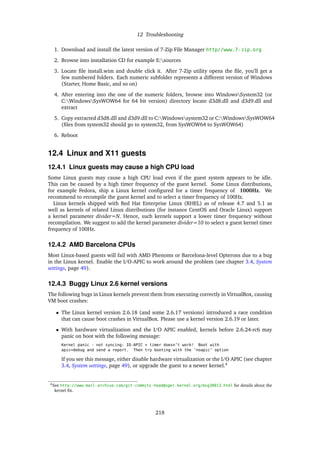 12 Troubleshooting
1. Download and install the latest version of 7-Zip File Manager http//www.7-zip.org
2. Browse into installation CD for example E:sources
3. Locate ﬁle install.wim and double click it. After 7-Zip utility opens the ﬁle, you’ll get a
few numbered folders. Each numeric subfolder represents a different version of Windows
(Starter, Home Basic, and so on)
4. After entering into the one of the numeric folders, browse into WindowsSystem32 (or
C:WindowsSysWOW64 for 64 bit version) directory locate d3d8.dll and d3d9.dll and
extract
5. Copy extracted d3d8.dll and d3d9.dll to C:Windowssystem32 or C:WindowsSysWOW64
(ﬁles from system32 should go to system32, from SysWOW64 to SysWOW64)
6. Reboot
12.4 Linux and X11 guests
12.4.1 Linux guests may cause a high CPU load
Some Linux guests may cause a high CPU load even if the guest system appears to be idle.
This can be caused by a high timer frequency of the guest kernel. Some Linux distributions,
for example Fedora, ship a Linux kernel conﬁgured for a timer frequency of 1000Hz. We
recommend to recompile the guest kernel and to select a timer frequency of 100Hz.
Linux kernels shipped with Red Hat Enterprise Linux (RHEL) as of release 4.7 and 5.1 as
well as kernels of related Linux distributions (for instance CentOS and Oracle Linux) support
a kernel parameter divider=N. Hence, such kernels support a lower timer frequency without
recompilation. We suggest to add the kernel parameter divider=10 to select a guest kernel timer
frequency of 100Hz.
12.4.2 AMD Barcelona CPUs
Most Linux-based guests will fail with AMD Phenoms or Barcelona-level Opterons due to a bug
in the Linux kernel. Enable the I/O-APIC to work around the problem (see chapter 3.4, System
settings, page 49).
12.4.3 Buggy Linux 2.6 kernel versions
The following bugs in Linux kernels prevent them from executing correctly in VirtualBox, causing
VM boot crashes:
• The Linux kernel version 2.6.18 (and some 2.6.17 versions) introduced a race condition
that can cause boot crashes in VirtualBox. Please use a kernel version 2.6.19 or later.
• With hardware virtualization and the I/O APIC enabled, kernels before 2.6.24-rc6 may
panic on boot with the following message:
Kernel panic - not syncing: IO-APIC + timer doesn’t work! Boot with
apic=debug and send a report. Then try booting with the ’noapic’ option
If you see this message, either disable hardware virtualization or the I/O APIC (see chapter
3.4, System settings, page 49), or upgrade the guest to a newer kernel.4
4See http://www.mail-archive.com/git-commits-head@vger.kernel.org/msg30813.html for details about the
kernel ﬁx.
218
 