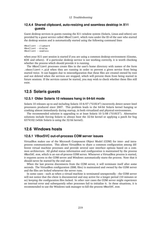 12 Troubleshooting
12.4.4 Shared clipboard, auto-resizing and seamless desktop in X11
guests
Guest desktop services in guests running the X11 window system (Solaris, Linux and others) are
provided by a guest service called VBoxClient, which runs under the ID of the user who started
the desktop session and is automatically started using the following command lines
VBoxClient --clipboard
VBoxClient --display
VBoxClient --seamless
when your X11 user session is started if you are using a common desktop environment (Gnome,
KDE and others). If a particular desktop service is not working correctly, it is worth checking
whether the process which should provide it is running.
The VBoxClient processes create ﬁles in the user’s home directory with names of the form
.vboxclient-*.pid when they are running in order to prevent a given service from being
started twice. It can happen due to misconﬁguration that these ﬁles are created owned by root
and not deleted when the services are stopped, which will prevent them from being started in
future sessions. If the services cannot be started, you may wish to check whether these ﬁles still
exist.
12.5 Solaris guests
12.5.1 Older Solaris 10 releases hang in 64-bit mode
Solaris 10 releases up to and including Solaris 10 8/07 (“S10U4”) incorrectly detect newer Intel
processors produced since 2007. This problem leads to the 64-bit Solaris kernel hanging or
crashing almost immediately during startup, in both virtualized and physical environments.
The recommended solution is upgrading to at least Solaris 10 5/08 (“S10U5”). Alternative
solutions include forcing Solaris to always boot the 32-bit kernel or applying a patch for bug
6574102 (while Solaris is using the 32-bit kernel).
12.6 Windows hosts
12.6.1 VBoxSVC out-of-process COM server issues
VirtualBox makes use of the Microsoft Component Object Model (COM) for inter- and intra-
process communication. This allows VirtualBox to share a common conﬁguration among dif-
ferent virtual machine processes and provide several user interface options based on a com-
mon architecture. All global status information and conﬁguration is maintained by the process
VBoxSVC.exe, which is an out-of-process COM server. Whenever a VirtualBox process is started,
it requests access to the COM server and Windows automatically starts the process. Note that it
should never be started by the end user.
When the last process disconnects from the COM server, it will terminate itself after some
seconds. The VirtualBox conﬁguration (XML ﬁles) is maintained and owned by the COM server
and the ﬁles are locked whenever the server runs.
In some cases - such as when a virtual machine is terminated unexpectedly - the COM server
will not notice that the client is disconnected and stay active for a longer period (10 minutes or
so) keeping the conﬁguration ﬁles locked. In other rare cases the COM server might experience
an internal error and subsequently other processes fail to initialize it. In these situations, it is
recommended to use the Windows task manager to kill the process VBoxSVC.exe.
219
 