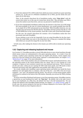 1 First steps
• If you have physical CD or DVD media from which you want to install your guest operating
system (e.g. in the case of a Windows installation CD or DVD), put the media into your
host’s CD or DVD drive.
Then, in the wizard’s drop-down list of installation media, select “Host drive” with the
correct drive letter (or, in the case of a Linux host, device ﬁle). This will allow your VM to
access the media in your host drive, and you can proceed to install from there.
• If you have downloaded installation media from the Internet in the form of an ISO image
ﬁle (most probably in the case of a Linux distribution), you would normally burn this ﬁle
to an empty CD or DVD and proceed as just described. With VirtualBox however, you can
skip this step and mount the ISO ﬁle directly. VirtualBox will then present this ﬁle as a CD
or DVD-ROM drive to the virtual machine, much like it does with virtual hard disk images.
For this case, the wizard’s drop-down list contains a list of installation media that were
previously used with VirtualBox.
If your medium is not in the list (especially if you are using VirtualBox for the ﬁrst time),
select the small folder icon next to the drop-down list to bring up a standard ﬁle dialog,
with which you can pick the image ﬁle on your host disks.
In both cases, after making the choices in the wizard, you will be able to install your operating
system.
1.8.2 Capturing and releasing keyboard and mouse
As of version 3.2, VirtualBox provides a virtual USB tablet device to new virtual machines through
which mouse events are communicated to the guest operating system. As a result, if you are
running a modern guest operating system that can handle such devices, mouse support may
work out of the box without the mouse being “captured” as described below; see chapter 3.4.1,
“Motherboard” tab, page 49 for more information.
Otherwise, if the virtual machine only sees standard PS/2 mouse and keyboard devices, since
the operating system in the virtual machine does not “know” that it is not running on a real
computer, it expects to have exclusive control over your keyboard and mouse. This is, however,
not the case since, unless you are running the VM in full screen mode, your VM needs to share
keyboard and mouse with other applications and possibly other VMs on your host.
As a result, initially after installing a guest operating system and before you install the Guest
Additions (we will explain this in a minute), only one of the two – your VM or the rest of your
computer – can “own” the keyboard and the mouse. You will see a second mouse pointer which
will always be conﬁned to the limits of the VM window. Basically, you activate the VM by clicking
inside it.
To return ownership of keyboard and mouse to your host operating system, VirtualBox reserves
a special key on your keyboard for itself: the “host key”. By default, this is the right Control
key on your keyboard; on a Mac host, the default host key is the left Command key. You can
change this default in the VirtualBox Global Settings, see chapter 1.15, Global Settings, page 33.
In any case, the current setting for the host key is always displayed at the bottom right of your
VM window, should you have forgotten about it:
22
 