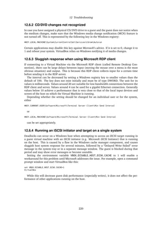 12 Troubleshooting
12.6.2 CD/DVD changes not recognized
In case you have assigned a physical CD/DVD drive to a guest and the guest does not notice when
the medium changes, make sure that the Windows media change notiﬁcation (MCN) feature is
not turned off. This is represented by the following key in the Windows registry:
HKEY_LOCAL_MACHINESystemCurrentControlSetServicesCdromAutorun
Certain applications may disable this key against Microsoft’s advice. If it is set to 0, change it to
1 and reboot your system. VirtualBox relies on Windows notifying it of media changes.
12.6.3 Sluggish response when using Microsoft RDP client
If connecting to a Virtual Machine via the Microsoft RDP client (called Remote Desktop Con-
nection), there can be large delays between input (moving the mouse over a menu is the most
obvious situation) and output. This is because this RDP client collects input for a certain time
before sending it to the RDP server.
The interval can be decreased by setting a Windows registry key to smaller values than the
default of 100. The key does not exist initially and must be of type DWORD. The unit for its
values is milliseconds. Values around 20 are suitable for low-bandwidth connections between the
RDP client and server. Values around 4 can be used for a gigabit Ethernet connection. Generally
values below 10 achieve a performance that is very close to that of the local input devices and
screen of the host on which the Virtual Machine is running.
Depending whether the setting should be changed for an individual user or for the system,
either
HKEY_CURRENT_USERSoftwareMicrosoftTerminal Server ClientMin Send Interval
or
HKEY_LOCAL_MACHINESoftwareMicrosoftTerminal Server ClientMin Send Interval
can be set appropriately.
12.6.4 Running an iSCSI initiator and target on a single system
Deadlocks can occur on a Windows host when attempting to access an iSCSI target running in
a guest virtual machine with an iSCSI initiator (e.g. Microsoft iSCSI Initiator) that is running
on the host. This is caused by a ﬂaw in the Windows cache manager component, and causes
sluggish host system response for several minutes, followed by a “Delayed Write Failed” error
message in the system tray or in a separate message window. The guest is blocked during that
period and may show error messages or become unstable.
Setting the environment variable VBOX_DISABLE_HOST_DISK_CACHE to 1 will enable a
workaround for this problem until Microsoft addresses the issue. For example, open a command
prompt window and start VirtualBox like this:
set VBOX_DISABLE_HOST_DISK_CACHE=1
VirtualBox
While this will decrease guest disk performance (especially writes), it does not affect the per-
formance of other applications running on the host.
220
 