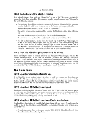 12 Troubleshooting
12.6.5 Bridged networking adapters missing
If no bridged adapters show up in the “Networking” section of the VM settings, this typically
means that the bridged networking driver was not installed properly on your host. This could be
due to the following reasons:
• The maximum allowed ﬁlter count was reached on the host. In this case, the MSI log would
mention the 0x8004a029 error code returned on NetFlt network component install:
VBoxNetCfgWinInstallComponent: Install failed, hr (0x8004a029)
You can try to increase the maximum ﬁlter count in the Windows registry at the following
key:
HKEY_LOCAL_MACHINESYSTEMCurrentControlSetControlNetworkMaxNumFilters
The maximum number allowed is 14. After a reboot, try to re-install VirtualBox.
• The INF cache is corrupt. In this case, the install log (%windir%infsetupapi.log
on XP or %windir%infsetupapi.dev.log on Vista or later) would typically men-
tion the failure to ﬁnd a suitable driver package for either the sun_VBoxNetFlt or
sun_VBoxNetFltmp components. The solution then is to uninstall VirtualBox, remove the
INF cache (%windir%infINFCACHE.1), reboot and try to re-install VirtualBox
12.6.6 Host-only networking adapters cannot be created
If host-only adapter cannot be created (either via the Manager or VBoxManage), then the INF
cache is probably corrupt. In this case, the install log (%windir%infsetupapi.log on XP
or %windir%infsetupapi.dev.log on Vista or later) would typically mention the failure to
ﬁnd a suitable driver package for the sun_VBoxNetAdp component. Again, as with the bridged
networking problem described above, the solution is to uninstall VirtualBox, remove the INF
cache (%windir%infINFCACHE.1), reboot and try to re-install VirtualBox.
12.7 Linux hosts
12.7.1 Linux kernel module refuses to load
If the VirtualBox kernel module (vboxdrv) refuses to load, i.e. you get an “Error inserting
vboxdrv: Invalid argument”, check (as root) the output of the dmesg command to ﬁnd out why
the load failed. Most probably the kernel disagrees with the version of the gcc used to compile
the module. Make sure that you use the same compiler as used to build the kernel.
12.7.2 Linux host CD/DVD drive not found
If you have conﬁgured a virtual machine to use the host’s CD/DVD drive, but this does not appear
to work, make sure that the current user has permission to access the corresponding Linux device
ﬁle (/dev/hdc or /dev/scd0 or /dev/cdrom or similar). On most distributions, the user must
be added to a corresponding group (usually called cdrom or cdrw).
12.7.3 Linux host CD/DVD drive not found (older distributions)
On older Linux distributions, if your CD/DVD device has a different name, VirtualBox may be
unable to ﬁnd it. On older Linux hosts, VirtualBox performs the following steps to locate your
CD/DVD drives:
1. VirtualBox examines if the environment variable VBOX_CDROM is deﬁned (see below). If so,
VirtualBox omits all the following checks.
221
 