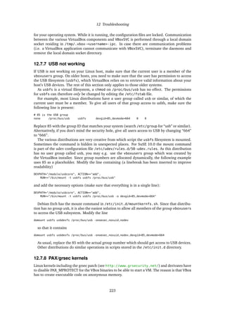 12 Troubleshooting
for your operating system. While it is running, the conﬁguration ﬁles are locked. Communication
between the various VirtualBox components and VBoxSVC is performed through a local domain
socket residing in /tmp/.vbox-<username>-ipc. In case there are communication problems
(i.e. a VirtualBox application cannot communicate with VBoxSVC), terminate the daemons and
remove the local domain socket directory.
12.7.7 USB not working
If USB is not working on your Linux host, make sure that the current user is a member of the
vboxusers group. On older hosts, you need to make sure that the user has permission to access
the USB ﬁlesystem (usbfs), which VirtualBox relies on to retrieve valid information about your
host’s USB devices. The rest of this section only applies to those older systems.
As usbfs is a virtual ﬁlesystem, a chmod on /proc/bus/usb has no effect. The permissions
for usbfs can therefore only be changed by editing the /etc/fstab ﬁle.
For example, most Linux distributions have a user group called usb or similar, of which the
current user must be a member. To give all users of that group access to usbfs, make sure the
following line is present:
# 85 is the USB group
none /proc/bus/usb usbfs devgid=85,devmode=664 0 0
Replace 85 with the group ID that matches your system (search /etc/group for “usb” or similar).
Alternatively, if you don’t mind the security hole, give all users access to USB by changing “664”
to “666”.
The various distributions are very creative from which script the usbfs ﬁlesystem is mounted.
Sometimes the command is hidden in unexpected places. For SuSE 10.0 the mount command
is part of the udev conﬁguration ﬁle /etc/udev/rules.d/50-udev.rules. As this distribution
has no user group called usb, you may e.g. use the vboxusers group which was created by
the VirtualBox installer. Since group numbers are allocated dynamically, the following example
uses 85 as a placeholder. Modify the line containing (a linebreak has been inserted to improve
readability)
DEVPATH="/module/usbcore", ACTION=="add",
RUN+="/bin/mount -t usbfs usbfs /proc/bus/usb"
and add the necessary options (make sure that everything is in a single line):
DEVPATH="/module/usbcore", ACTION=="add",
RUN+="/bin/mount -t usbfs usbfs /proc/bus/usb -o devgid=85,devmode=664"
Debian Etch has the mount command in /etc/init.d/mountkernfs.sh. Since that distribu-
tion has no group usb, it is also the easiest solution to allow all members of the group vboxusers
to access the USB subsystem. Modify the line
domount usbfs usbdevfs /proc/bus/usb -onoexec,nosuid,nodev
so that it contains
domount usbfs usbdevfs /proc/bus/usb -onoexec,nosuid,nodev,devgid=85,devmode=664
As usual, replace the 85 with the actual group number which should get access to USB devices.
Other distributions do similar operations in scripts stored in the /etc/init.d directory.
12.7.8 PAX/grsec kernels
Linux kernels including the grsec patch (see http://www.grsecurity.net/) and derivates have
to disable PAX_MPROTECT for the VBox binaries to be able to start a VM. The reason is that VBox
has to create executable code on anonymous memory.
223
 