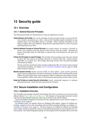 13 Security guide
13.1 Overview
13.1.1 General Security Principles
The following principles are fundamental to using any application securely.
Keep Software Up To Date One of the principles of good security practise is to keep all soft-
ware versions and patches up to date. Activate the VirtualBox update notiﬁcation to get
notiﬁed when a new VirtualBox release is available. When updating VirtualBox, do not
forget to update the Guest Additions. Keep the host operating system as well as the guest
operating system up to date.
Restrict Network Access to Critical Services Use proper means, for instance a ﬁrewall, to
protect your computer and your guest(s) from accesses from the outside. Choosing the
proper networking mode for VMs helps to separate host networking from the guest and
vice versa.
Follow the Principle of Least Privilege The principle of least privilege states that users should
be given the least amount of privilege necessary to perform their jobs. Always execute
VirtualBox as a regular user. We strongly discourage anyone from executing VirtualBox
with system privileges.
Choose restrictive permissions when creating conﬁguration ﬁles, for instance when creating
/etc/default/virtualbox, see chapter 2.3.3.7, Automatic installation options, page 42. Mode
0600 would be preferred.
Monitor System Activity System security builds on three pillars: good security protocols,
proper system conﬁguration and system monitoring. Auditing and reviewing audit records
address the third requirement. Each component within a system has some degree of moni-
toring capability. Follow audit advice in this document and regularly monitor audit records.
Keep Up To Date on Latest Security Information Oracle continually improves its software
and documentation. Check this note note yearly for revisions.
13.2 Secure Installation and Conﬁguration
13.2.1 Installation Overview
The VirtualBox base package should be downloaded only from a trusted source, for instance the
ofﬁcial website http://www.virtualbox.org. The integrity of the package should be veriﬁed
with the provided SHA256 checksum which can be found on the ofﬁcial website.
General VirtualBox installation instructions for the supported hosts can be found in chapter 2,
Installation details, page 35.
On Windows hosts, the installer allows for disabling USB support, support for bridged net-
working, support for host-only networking and the Python language bindings, see chapter 2.1,
Installing on Windows hosts, page 35. All these features are enabled by default but disabling
some of them could be appropriate if the corresponding functionality is not required by any vir-
tual machine. The Python language bindings are only required if the VirtualBox API is to be used
225
 