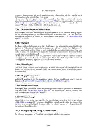 13 Security guide
computers. In some cases it is worth considering using a forwarding rule for a speciﬁc port in
NAT mode instead of using bridged networking.
Some setups do not require a VM to be connected to the public network at all. Internal
networking (see chapter 6.6, Internal networking, page 98) or host-only networking (see chapter
6.7, Host-only networking, page 99) are often sufﬁcient to connect VMs among each other or to
connect VMs only with the host but not with the public network.
13.3.2.2 VRDP remote desktop authentication
When using the VirtualBox extension pack provided by Oracle for VRDP remote desktop support,
you can optionally use various methods to conﬁgure RDP authentication. The “null” method is
very insecure and should be avoided in a public network. See chapter 7.1.5, RDP authentication,
page 107 for details.
13.3.2.3 Clipboard
The shared clipboard allows users to share data between the host and the guest. Enabling the
clipboard in “Bidirectional” mode allows the guest to read and write the host clipboard. The
“Host to guest” mode and the “Guest to host” mode limit the access to one direction. If the guest
is able to access the host clipboard it can also potentially access sensitive data from the host
which is shared over the clipboard.
If the guest is able to read from and/or write to the host clipboard then a remote user con-
necting to the guest over the network will also gain this ability, which may not be desirable. As
a consequence, the shared clipboard is disabled for new machines.
13.3.2.4 Shared folders
If any host folder is shared with the guest then a remote user connected to the guest over the
network can access these ﬁles too as the folder sharing mechanism cannot be selectively disabled
for remote users.
13.3.2.5 3D graphics acceleration
Enabling 3D graphics via the Guest Additions exposes the host to additional security risks; see
chapter 4.4.1, Hardware 3D acceleration (OpenGL and Direct3D 8/9), page 73.
13.3.2.6 CD/DVD passthrough
Enabling CD/DVD passthrough allows the guest to perform advanced operations on the CD/DVD
drive, see chapter 5.9, CD/DVD support, page 90. This could induce a security risk as a guest
could overwrite data on a CD/DVD medium.
13.3.2.7 USB passthrough
Passing USB devices to the guest provides the guest full access to these devices, see chapter
3.10.1, USB settings, page 56. For instance, in addition to reading and writing the content of the
partitions of an external USB disk the guest will be also able to read and write the partition table
and hardware data of that disk.
13.3.3 Conﬁguring and Using Authentication
The following components of VirtualBox can use passwords for authentication:
227
 