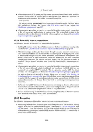 13 Security guide
• When using remote iSCSI storage and the storage server requires authentication, an initia-
tor secret can optionally be supplied with the VBoxManage storageattach command. As
long as no settings password is provided (command line option
--settingspwfile
, this secret is stored unencrypted in the machine conﬁguration and is therefore poten-
tially readable on the host. See chapter 5.10, iSCSI servers, page 91 and chapter 8.18,
VBoxManage storageattach, page 137.
• When using the VirtualBox web service to control a VirtualBox host remotely, connections
to the web service are authenticated in various ways. This is described in detail in the
VirtualBox Software Development Kit (SDK) reference; please see chapter 11, VirtualBox
programming interfaces, page 208.
13.3.4 Potentially insecure operations
The following features of VirtualBox can present security problems:
• Enabling 3D graphics via the Guest Additions exposes the host to additional security risks;
see chapter 4.4.1, Hardware 3D acceleration (OpenGL and Direct3D 8/9), page 73.
• When teleporting a machine, the data stream through which the machine’s memory con-
tents are transferred from one host to another is not encrypted. A third party with access
to the network through which the data is transferred could therefore intercept that data.
An SSH tunnel could be used to secure the connection between the two hosts. But when
considering teleporting a VM over an untrusted network the ﬁrst question to answer is
how both VMs can securely access the same virtual disk image(s) with a reasonable perfor-
mance.
• When using the VirtualBox web service to control a VirtualBox host remotely, connections
to the web service (through which the API calls are transferred via SOAP XML) are not
encrypted, but use plain HTTP by default. This is a potential security risk! For details
about the web service, please see chapter 11, VirtualBox programming interfaces, page 208.
The web services are not started by default. Please refer to chapter 9.20, Starting the
VirtualBox web service automatically, page 190 to ﬁnd out how to start this service and how
to enable SSL/TLS support. It has to be started as a regular user and only the VMs of that
user can be controlled. By default, the service binds to localhost preventing any remote
connection.
• Trafﬁc sent over a UDP Tunnel network attachment is not encrypted. You can either encrypt
it on the host network level (with IPsec), or use encrypted protocols in the guest network
(such as SSH). The security properties are similar to bridged Ethernet.
• Because of shortcomings in older Windows versions, using VirtualBox on Windows versions
older than Vista with Service Pack 1 is not recommended.
13.3.5 Encryption
The following components of VirtualBox use encryption to protect sensitive data:
• When using the VirtualBox extension pack provided by Oracle for VRDP remote desktop
support, RDP data can optionally be encrypted. See chapter 7.1.6, RDP encryption, page
108 for details. Only the Enhanced RDP Security method (RDP5.2) with TLS protocol
provides a secure connection. Standard RDP Security (RDP4 and RDP5.1) is vulnerable to
a man-in-the-middle attack.
228
 