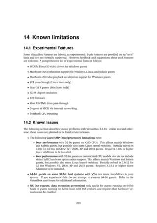14 Known limitations
14.1 Experimental Features
Some VirtualBox features are labeled as experimental. Such features are provided on an “as-is”
basis and are not formally supported. However, feedback and suggestions about such features
are welcome. A comprehensive list of experimental features follows:
• WDDM Direct3D video driver for Windows guests
• Hardware 3D acceleration support for Windows, Linux, and Solaris guests
• Hardware 2D video playback acceleration support for Windows guests
• PCI pass-through (Linux hosts only)
• Mac OS X guests (Mac hosts only)
• ICH9 chipset emulation
• EFI ﬁrmware
• Host CD/DVD drive pass-through
• Support of iSCSI via internal networking
• Synthetic CPU reporting
14.2 Known Issues
The following section describes known problems with VirtualBox 4.3.18. Unless marked other-
wise, these issues are planned to be ﬁxed in later releases.
• The following Guest SMP (multiprocessor) limitations exist:
– Poor performance with 32-bit guests on AMD CPUs. This affects mainly Windows
and Solaris guests, but possibly also some Linux kernel revisions. Partially solved in
3.0.6 for 32 bits Windows NT, 2000, XP and 2003 guests. Requires 3.0.6 or higher
Guest Additions to be installed.
– Poor performance with 32-bit guests on certain Intel CPU models that do not include
virtual APIC hardware optimization support. This affects mainly Windows and Solaris
guests, but possibly also some Linux kernel revisions. Partially solved in 3.0.12 for
32 bits Windows NT, 2000, XP and 2003 guests. Requires 3.0.12 or higher Guest
Additions to be installed.
• 64-bit guests on some 32-bit host systems with VT-x can cause instabilities to your
system. If you experience this, do not attempt to execute 64-bit guests. Refer to the
VirtualBox user forum for additional information.
• NX (no execute, data execution prevention) only works for guests running on 64-bit
hosts or guests running on 32-bit hosts with PAE enabled and requires that hardware vir-
tualization be enabled.
229
 