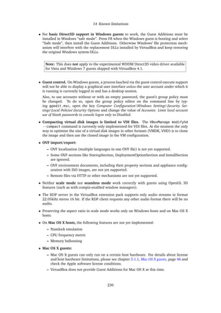 14 Known limitations
• For basic Direct3D support in Windows guests to work, the Guest Additions must be
installed in Windows “safe mode”. Press F8 when the Windows guest is booting and select
“Safe mode”, then install the Guest Additions. Otherwise Windows’ ﬁle protection mech-
anism will interfere with the replacement DLLs installed by VirtualBox and keep restoring
the original Windows system DLLs.
Note: This does not apply to the experimental WDDM Direct3D video driver available
for Vista and Windows 7 guests shipped with VirtualBox 4.1.
• Guest control. On Windows guests, a process lauched via the guest control execute support
will not be able to display a graphical user interface unless the user account under which it
is running is currently logged in and has a desktop session.
Also, to use accounts without or with an empty password, the guest’s group policy must
be changed. To do so, open the group policy editor on the command line by typ-
ing gpedit.msc, open the key Computer ConﬁgurationWindows SettingsSecurity Set-
tingsLocal PoliciesSecurity Options and change the value of Accounts: Limit local account
use of blank passwords to console logon only to Disabled.
• Compacting virtual disk images is limited to VDI ﬁles. The VBoxManage modifyhd
--compact command is currently only implemented for VDI ﬁles. At the moment the only
way to optimize the size of a virtual disk images in other formats (VMDK, VHD) is to clone
the image and then use the cloned image in the VM conﬁguration.
• OVF import/export:
– OVF localization (multiple languages in one OVF ﬁle) is not yet supported.
– Some OVF sections like StartupSection, DeploymentOptionSection and InstallSection
are ignored.
– OVF environment documents, including their property sections and appliance conﬁg-
uration with ISO images, are not yet supported.
– Remote ﬁles via HTTP or other mechanisms are not yet supported.
• Neither scale mode nor seamless mode work correctly with guests using OpenGL 3D
features (such as with compiz-enabled window managers).
• The RDP server in the VirtualBox extension pack supports only audio streams in format
22.05kHz stereo 16 bit. If the RDP client requests any other audio format there will be no
audio.
• Preserving the aspect ratio in scale mode works only on Windows hosts and on Mac OS X
hosts.
• On Mac OS X hosts, the following features are not yet implemented:
– Numlock emulation
– CPU frequency metric
– Memory ballooning
• Mac OS X guests:
– Mac OS X guests can only run on a certain host hardware. For details about license
and host hardware limitations, please see chapter 3.1.1, Mac OS X guests, page 46 and
check the Apple software license conditions.
– VirtualBox does not provide Guest Additions for Mac OS X at this time.
230
 