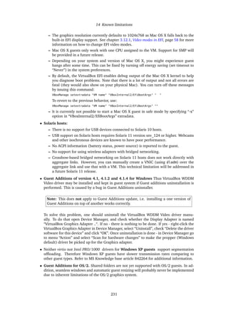 14 Known limitations
– The graphics resolution currently defaults to 1024x768 as Mac OS X falls back to the
built-in EFI display support. See chapter 3.12.1, Video modes in EFI, page 58 for more
information on how to change EFI video modes.
– Mac OS X guests only work with one CPU assigned to the VM. Support for SMP will
be provided in a future release.
– Depending on your system and version of Mac OS X, you might experience guest
hangs after some time. This can be ﬁxed by turning off energy saving (set timeout to
“Never”) in the system preferences.
– By default, the VirtualBox EFI enables debug output of the Mac OS X kernel to help
you diagnose boot problems. Note that there is a lot of output and not all errors are
fatal (they would also show on your physical Mac). You can turn off these messages
by issuing this command:
VBoxManage setextradata "VM name" "VBoxInternal2/EfiBootArgs" " "
To revert to the previous behavior, use:
VBoxManage setextradata "VM name" "VBoxInternal2/EfiBootArgs" ""
– It is currently not possible to start a Mac OS X guest in safe mode by specifying “-x”
option in “VBoxInternal2/EﬁBootArgs” extradata.
• Solaris hosts:
– There is no support for USB devices connected to Solaris 10 hosts.
– USB support on Solaris hosts requires Solaris 11 version snv_124 or higher. Webcams
and other isochronous devices are known to have poor performance.
– No ACPI information (battery status, power source) is reported to the guest.
– No support for using wireless adapters with bridged networking.
– Crossbow-based bridged networking on Solaris 11 hosts does not work directly with
aggregate links. However, you can manually create a VNIC (using dladm) over the
aggregate link and use that with a VM. This technical limitation will be addressed in
a future Solaris 11 release.
• Guest Additions of version 4.1, 4.1.2 and 4.1.4 for Windows Thus VirtualBox WDDM
Video driver may be installed and kept in guest system if Guest additions uninstallation is
performed. This is caused by a bug in Guest Additions uninstaller.
Note: This does not apply to Guest Additions update, i.e. installing a one version of
Guest Additions on top of another works correctly.
To solve this problem, one should uninstall the VirtualBox WDDM Video driver manu-
ally. To do that open Device Manager, and check whether the Display Adapter is named
“VirtualBox Graphics Adapter ..“. If no - there is nothing to be done. If yes - right-click the
VirtualBox Graphics Adapter in Device Manager, select “Uninstall”, check “Delete the driver
software for this device” and click “OK”. Once uninstallation is done - in Device Manager go
to menu “Action” and select “Scan for hardware changes” to make the propper (Windows
default) driver be picked up for the Graphics adapter.
• Neither virtio nor Intel PRO/1000 drivers for Windows XP guests support segmentation
ofﬂoading. Therefore Windows XP guests have slower transmission rates comparing to
other guest types. Refer to MS Knowledge base article 842264 for additional information.
• Guest Additions for OS/2. Shared folders are not yet supported with OS/2 guests. In ad-
dition, seamless windows and automatic guest resizing will probably never be implemented
due to inherent limitations of the OS/2 graphics system.
231
 