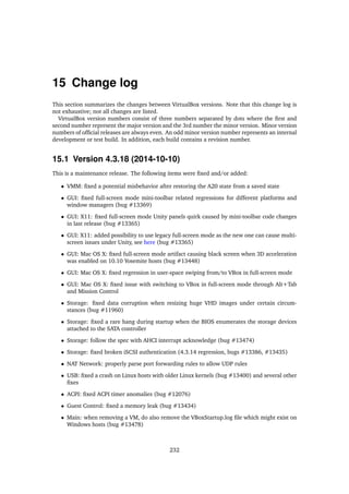 15 Change log
This section summarizes the changes between VirtualBox versions. Note that this change log is
not exhaustive; not all changes are listed.
VirtualBox version numbers consist of three numbers separated by dots where the ﬁrst and
second number represent the major version and the 3rd number the minor version. Minor version
numbers of ofﬁcial releases are always even. An odd minor version number represents an internal
development or test build. In addition, each build contains a revision number.
15.1 Version 4.3.18 (2014-10-10)
This is a maintenance release. The following items were ﬁxed and/or added:
• VMM: ﬁxed a potential misbehavior after restoring the A20 state from a saved state
• GUI: ﬁxed full-screen mode mini-toolbar related regressions for different platforms and
window managers (bug #13369)
• GUI: X11: ﬁxed full-screen mode Unity panels quirk caused by mini-toolbar code changes
in last release (bug #13365)
• GUI: X11: added possibility to use legacy full-screen mode as the new one can cause multi-
screen issues under Unity, see here (bug #13365)
• GUI: Mac OS X: ﬁxed full-screen mode artifact causing black screen when 3D acceleration
was enabled on 10.10 Yosemite hosts (bug #13448)
• GUI: Mac OS X: ﬁxed regression in user-space swiping from/to VBox in full-screen mode
• GUI: Mac OS X: ﬁxed issue with switching to VBox in full-screen mode through Alt+Tab
and Mission Control
• Storage: ﬁxed data corruption when resizing huge VHD images under certain circum-
stances (bug #11960)
• Storage: ﬁxed a rare hang during startup when the BIOS enumerates the storage devices
attached to the SATA controller
• Storage: follow the spec with AHCI interrupt acknowledge (bug #13474)
• Storage: ﬁxed broken iSCSI authentication (4.3.14 regression, bugs #13386, #13435)
• NAT Network: properly parse port forwarding rules to allow UDP rules
• USB: ﬁxed a crash on Linux hosts with older Linux kernels (bug #13400) and several other
ﬁxes
• ACPI: ﬁxed ACPI timer anomalies (bug #12076)
• Guest Control: ﬁxed a memory leak (bug #13434)
• Main: when removing a VM, do also remove the VBoxStartup.log ﬁle which might exist on
Windows hosts (bug #13478)
232
 