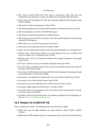15 Change log
• NAT: prevent internal DNS service from stuck in host-resolver mode when host was
switched from one network to another one while host was sleeping (Mac OS X hosts)
• NAT: preserve DF (if possible) and TOS when proxying outbound UDP datagrams (bugs
#9440, #12309)
• NAT: don’t let multicast datagrams out (bug #7338)
• NAT: ﬁxed handling of large incoming UDP datagrams on Windows hosts (bug #12136)
• NAT: ﬁxed handling of the RFC 1533 DHCP PAD option
• NAT Network: ﬁxed inbound half-close on Windows hosts
• NAT Network: preserve IPv4 DF (if possible), TTL, TOS and IPv6 Hop Limit when proxying
outbound UDP datagrams
• VRDP: ﬁxed a rare crash when using remote audio input
• USB: ﬁxed several regressions from 4.3.14 (bug #13320)
• Audio: made the HDA sound emulation work with certain OSX guests (e.g. Mountain Lion)
• Windows hosts: ﬁxed startup problems on certain Windows hosts due to conﬂicts with
anti-virus software (4.3.14 regression; bug #13187)
• Windows hosts: ﬁxed 4.3.14 regression whereby AltGr stopped working for some people
(bug #13216)
• X11 hosts: made the extra key on Brazilian Thinkpads work (bug #8745)
• X11 hosts: ﬁxed a problem of input focus cycles and immediately released key presses in
full screen mode (bug #13238)
• Linux hosts: ﬁxed ﬂooding the kernel log with USB related messages when passing through
certain USB devices to a VM (bug #13085)
• Linux guests: stop applications crashing when drm_wait_vblank is called (bug #13265)
• Linux guests: ﬁx a crash in gnome-session (bug #13335)
• X11 guests: do not start VBoxClient over an SSH connection (bug #13107)
• X11 guests: added support for X.Org Server 1.16 (bug #13207)
• X11 guests: ﬁxed a wrong parameter in the video driver which caused problems with full-
screen X11 clients (bug #2748)
• VirtualKD: introduced stub/loader device for speeding up Windows kernel debugging, de-
tails see http://virtualkd.sysprogs.org/
15.3 Version 4.3.14 (2014-07-15)
This is a maintenance release. The following items were ﬁxed and/or added:
• VMM: more ﬁxes for MSR emulation on certain hardware (bugs #12784, #12949,
#13034)
• VMM: improve MSI handling under rare circumstances (only relevant for the ICH9 chipset)
234
 