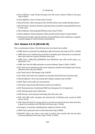 15 Change log
• Linux Additions: made 3D pass-through work with recent versions of Mesa in the guest
(bug #12941)
• Linux Additions: Linux 3.16 ﬁxes (bug #13123)
• Mac OS X hosts: when scanning for host CD/DVD devices also consider BlueRay devices
• Mac OS X hosts: ﬁxed host shutdown and reboot delay caused by running VBoxSVC process
in some cases.
• OS/2 Additions: ﬁxed gengradd.dll library name (bug #12785)
• Solaris Additions: ﬁxed permissions of ﬁles and directories located on shared folders
• Windows host installer: ﬁxed the need for rebooting Windows after installation or upgrade,
extended logging for NetFlt/NetAdp (un)installation
15.4 Version 4.3.12 (2014-05-16)
This is a maintenance release. The following items were ﬁxed and/or added:
• VMM: ﬁxed an occasional Guru Meditation (Mac OS X hosts only; bugs #12727, #12954)
• VMM: ﬁxed a rare condition that would fail to invalidate guest TLB entries or would inval-
idate them when not required (Windows hosts only)
• VMM: ﬁxed a VERR_NOT_SUPPORTED Guru Meditation seen with certain guests, e.g.
OpenServer 5.0.7
• VMM: more ﬁxes for MSR emulation on certain hardware (bugs #12240, #12875)
• GUI: ﬁxed mouse positioning with mouse integration disabled and multiple guest screens
(Windows hosts only; bug #9059)
• GUI: ﬁxed crash in VM manager (bug #12878)
• GUI: ﬁxed crash under rare conditions on entering/exiting full-screen/seamless mode
• Shared Clipboard: don’t stop working after taking a snapshot (bug #12700)
• AHCI: ﬁxed a crash under rare circumstances
• API: ﬁxed a hang during VM shutdown under rare conditions
• NAT: ﬁxed generation of malformed ICMP error datagrams (4.3.10 regression)
• NAT: ﬁxed potential crash in DNS proxy
• NAT Network: don’t drop port forwarding rules after some time
• NAT: ﬁxed ARP cache corruption and network loss in Windows guest caused by iSCSI
service activity
• USB: improved check if a storage device is currently mounted to the host when the device
is about to be attached to the VM (Mac OS X hosts only; #11038)
• 3D support: several ﬁxes, including better support for Ubuntu 14.04
• VRDP: ﬁxed a potential crash on client disconnect (bug #12858)
• VBoxSVC: ﬁxed a race when a new client is started a few seconds after the last client
terminated (Windows hosts only; bugs #11309, #12509)
236
 
