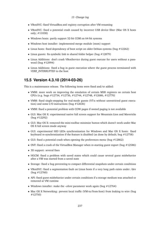 15 Change log
• VBoxSVC: ﬁxed VirtualBox.xml registry corruption after VM renaming
• VBoxSVC: ﬁxed a potential crash caused by incorrect USB device ﬁlter (Mac OS X hosts
only; #11038)
• Windows hosts: partly support 32-bit COM on 64-bit systems
• Windows host installer: implemented merge module (msm) support
• Linux hosts: ﬁxed dependency of boot script on older Debian systems (bug #12262)
• Linux guests: ﬁx symbolic link to shared folder helper (bug #12879)
• Linux Additions: don’t crash VBoxService during guest execute for users without a pass-
word (bug #12994)
• Linux Additions: ﬁxed a bug in guest execution where the guest process terminated with
VERR_INTERRUPTED to the host
15.5 Version 4.3.10 (2014-03-26)
This is a maintenance release. The following items were ﬁxed and/or added:
• VMM: more work on improving the emulation of certain MSR registers on certain host
CPUs (e.g. bugs #12734, #12736, #12744, #12748, #12686, #12770)
• VMM: ﬁxed single-stepping for real-mode guests (VT-x without unrestricted guest execu-
tion) and some I/O instructions (bug #12636)
• VMM: ﬁxed a potential problem with COW pages if nested paging is not available
• GUI: Mac OS X: experimental native full screen support for Mountain Lion and Mavericks
(bug #12292)
• GUI: Mac OS X: removed the mini-toolbar minimize button which doesn’t work under Mac
OS X full screen mode anyway
• GUI: experimental HID LEDs synchronization for Windows and Mac OS X hosts: ﬁxed
keyboard re-synchronization if the feature is disabled (as done by default; bug #12758)
• GUI: ﬁxed a potential crash when opening the preferences menu (bug #12862)
• OVF: ﬁxed a crash of the VirtualBox Manager when re-starting guest export (bug #12586)
• 3D support: several ﬁxes
• HGCM: ﬁxed a problem with saved states which could cause several guest misbehavior
after a VM was started from a saved state
• Storage: ﬁxed a bug preventing to compact differential snapshots under certain conditions
• VBoxSVC: ﬁxed a segmentation fault on Linux hosts if a very long path exists under /dev
(bug #12760)
• API: ﬁxed guest misbehavior under certain conditions if a storage medium was attached or
removed at VM runtime
• Windows installer: make the –silent parameter work again (bug #12764)
• Mac OS X Networking: prevent local trafﬁc (VM-to/from-host) from leaking to wire (bug
#12750)
237
 