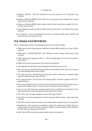 15 Change log
• Windows Additions: ﬁxed the environment for guest processes (4.3.8 regression; bug
#12782)
• Windows Additions/WDDM: ﬁxed divide by zero exception with multiple guest screens
under certain conditions
• Windows Additions/WDDM: ﬁxed crashes with 2D video acceleration enabled (4.3.8 re-
gression; bug #12745)
• Linux Additions: install correctly on Ubuntu guest systems with a /usr/lib64 directory (bug
#12513)
• X11 Additions: ﬁx for the VBoxClient process not exiting correctly (bug #12348) and
consuming too much processor time
15.6 Version 4.3.8 (2014-02-25)
This is a maintenance release. The following items were ﬁxed and/or added:
• VMM: more work on improving the emulation of certain MSR registers (e.g. bugs #12224,
#12544)
• VMM: ﬁxed a VERR_INVALID_RPL Guru Meditation when booting certain guests (bug
#11350)
• VMM: experimental support for SSE 4.1 / SSE 4.2 passthrough, see here how to enable it
(bug #8651)
• VMM: ﬁx for recent Linux kernels with software virtualization
• GUI: experimental HID LEDs synchronization for Windows hosts, see here
• GUI: warn the user if the Oracle Extension Pack is not installed and the user tries to activate
the remote display feature (bug #9104)
• GUI: make sure that a minimized guest (using mini toolbar in full screen / seamless mode)
keeps the minimized state (bug #12199)
• GUI: popup banner’s “do not show this message again” check-box replaced with corre-
sponding button
• GUI: network adapter cables can now be connected/disconnected directly through the run-
ning virtual machine Devices / Network menu a Network status-bar indicator
• GUI: the new VM wizard now proposes 64-bit guests on 64-bit hosts by default; better
distinction between 32-bit OS types 64-bit OS types (bug #12533)
• GUI: better error message if appliance import fails (bug #12657)
• GUI: allow to set host-combination to ’None’ using the Global settings / Input page (bug
#12730)
• GUI: don’t switch the guest to a black screen during online snapshot merge (4.3 regression)
• VBoxManage: when exporting an appliance, support the suppression of MAC addresses,
which means they will be always recreated on import, avoiding duplicate MAC addresses
for VMs which are imported several times
• AHCI: ﬁxed a VM hang during suspend under certain circumstances
238
 