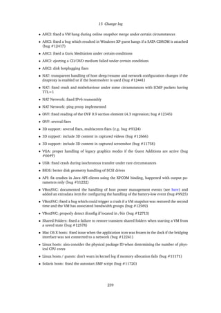 15 Change log
• AHCI: ﬁxed a VM hang during online snapshot merge under certain circumstances
• AHCI: ﬁxed a bug which resulted in Windows XP guest hangs if a SATA CDROM is attached
(bug #12417)
• AHCI: ﬁxed a Guru Meditation under certain conditions
• AHCI: ejecting a CD/DVD medium failed under certain conditions
• AHCI: disk hotplugging ﬁxes
• NAT: transparent handling of host sleep/resume and network conﬁguration changes if the
dnsproxy is enabled or if the hostresolver is used (bug #12441)
• NAT: ﬁxed crash and misbehaviour under some circumstances with ICMP packets having
TTL=1
• NAT Network: ﬁxed IPv6 reassembly
• NAT Network: ping proxy implemented
• OVF: ﬁxed reading of the OVF 0.9 section element (4.3 regression; bug #12345)
• OVF: several ﬁxes
• 3D support: several ﬁxes, multiscreen ﬁxes (e.g. bug #9124)
• 3D support: include 3D content in captured videos (bug #12666)
• 3D support: include 3D content in captured screenshot (bug #11758)
• VGA: proper handling of legacy graphics modes if the Guest Additions are active (bug
#6649)
• USB: ﬁxed crash during isochronous transfer under rare circumstances
• BIOS: better disk geometry handling of SCSI drives
• API: ﬁx crashes in Java API clients using the XPCOM binding, happened with output pa-
rameters only (bug #11232)
• VBoxSVC: documented the handling of host power management events (see here) and
added an extradata item for conﬁguring the handling of the battery-low event (bug #9925)
• VBoxSVC: ﬁxed a bug which could trigger a crash if a VM snapshot was restored the second
time and the VM has associated bandwidth groups (bug #12569)
• VBoxSVC: properly detect ifconﬁg if located in /bin (bug #12713)
• Shared Folders: ﬁxed a failure to restore transient shared folders when starting a VM from
a saved state (bug #12578)
• Mac OS X hosts: ﬁxed issue when the application icon was frozen in the dock if the bridging
interface was not connected to a network (bug #12241)
• Linux hosts: also consider the physical package ID when determining the number of phys-
ical CPU cores
• Linux hosts / guests: don’t warn in kernel log if memory allocation fails (bug #11171)
• Solaris hosts: ﬁxed the autostart SMF script (bug #11720)
239
 