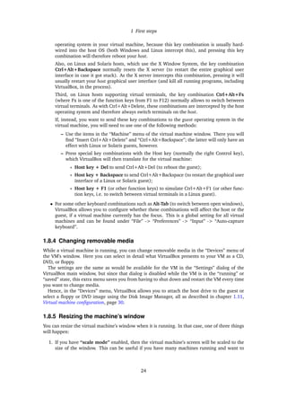1 First steps
operating system in your virtual machine, because this key combination is usually hard-
wired into the host OS (both Windows and Linux intercept this), and pressing this key
combination will therefore reboot your host.
Also, on Linux and Solaris hosts, which use the X Window System, the key combination
Ctrl+Alt+Backspace normally resets the X server (to restart the entire graphical user
interface in case it got stuck). As the X server intercepts this combination, pressing it will
usually restart your host graphical user interface (and kill all running programs, including
VirtualBox, in the process).
Third, on Linux hosts supporting virtual terminals, the key combination Ctrl+Alt+Fx
(where Fx is one of the function keys from F1 to F12) normally allows to switch between
virtual terminals. As with Ctrl+Alt+Delete, these combinations are intercepted by the host
operating system and therefore always switch terminals on the host.
If, instead, you want to send these key combinations to the guest operating system in the
virtual machine, you will need to use one of the following methods:
– Use the items in the “Machine” menu of the virtual machine window. There you will
ﬁnd “Insert Ctrl+Alt+Delete” and “Ctrl+Alt+Backspace”; the latter will only have an
effect with Linux or Solaris guests, however.
– Press special key combinations with the Host key (normally the right Control key),
which VirtualBox will then translate for the virtual machine:
∗ Host key + Del to send Ctrl+Alt+Del (to reboot the guest);
∗ Host key + Backspace to send Ctrl+Alt+Backspace (to restart the graphical user
interface of a Linux or Solaris guest);
∗ Host key + F1 (or other function keys) to simulate Ctrl+Alt+F1 (or other func-
tion keys, i.e. to switch between virtual terminals in a Linux guest).
• For some other keyboard combinations such as Alt-Tab (to switch between open windows),
VirtualBox allows you to conﬁgure whether these combinations will affect the host or the
guest, if a virtual machine currently has the focus. This is a global setting for all virtual
machines and can be found under “File” -> “Preferences” -> “Input” -> “Auto-capture
keyboard”.
1.8.4 Changing removable media
While a virtual machine is running, you can change removable media in the “Devices” menu of
the VM’s window. Here you can select in detail what VirtualBox presents to your VM as a CD,
DVD, or ﬂoppy.
The settings are the same as would be available for the VM in the “Settings” dialog of the
VirtualBox main window, but since that dialog is disabled while the VM is in the “running” or
“saved” state, this extra menu saves you from having to shut down and restart the VM every time
you want to change media.
Hence, in the “Devices” menu, VirtualBox allows you to attach the host drive to the guest or
select a ﬂoppy or DVD image using the Disk Image Manager, all as described in chapter 1.11,
Virtual machine conﬁguration, page 30.
1.8.5 Resizing the machine’s window
You can resize the virtual machine’s window when it is running. In that case, one of three things
will happen:
1. If you have “scale mode” enabled, then the virtual machine’s screen will be scaled to the
size of the window. This can be useful if you have many machines running and want to
24
 