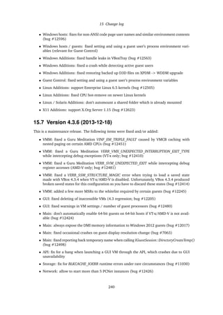 15 Change log
• Windows hosts: ﬁxes for non-ANSI code page user names and similar environment contents
(bug #12596)
• Windows hosts / guests: ﬁxed setting and using a guest user’s process environment vari-
ables (relevant for Guest Control)
• Windows Additions: ﬁxed handle leaks in VBoxTray (bug #12563)
• Windows Additions: ﬁxed a crash while detecting active guest users
• Windows Additions: ﬁxed restoring backed up D3D ﬁles on XPDM -> WDDM upgrade
• Guest Control: ﬁxed setting and using a guest user’s process environment variables
• Linux Additions: support Enterprise Linux 6.5 kernels (bug #12505)
• Linux Additions: ﬁxed CPU hot-remove on newer Linux kernels
• Linux / Solaris Additions: don’t automount a shared folder which is already mounted
• X11 Additions: support X.Org Server 1.15 (bug #12623)
15.7 Version 4.3.6 (2013-12-18)
This is a maintenance release. The following items were ﬁxed and/or added:
• VMM: ﬁxed a Guru Meditation VINF_EM_TRIPLE_FAULT caused by VMCB caching with
nested paging on certain AMD CPUs (bug #12451)
• VMM: ﬁxed a Guru Meditation VERR_VMX_UNEXPECTED_INTERRUPTION_EXIT_TYPE
while intercepting debug exceptions (VT-x only; bug #12410)
• VMM: ﬁxed a Guru Meditation VERR_SVM_UNEXPECTED_EXIT while intercepting debug
register accesses (AMD-V only; bug #12481)
• VMM: ﬁxed a VERR_SSM_STRUCTURE_MAGIC error when trying to load a saved state
made with VBox 4.3.4 when VT-x/AMD-V is disabled. Unfortunately, VBox 4.3.4 produced
broken saved states for this conﬁguration so you have to discard these states (bug #12414)
• VMM: added a few more MSRs to the whitelist required by certain guests (bug #12245)
• GUI: ﬁxed deleting of inaccessible VMs (4.3 regression; bug #12205)
• GUI: ﬁxed warnings in VM settings / number of guest processors (bug #12480)
• Main: don’t automatically enable 64-bit guests on 64-bit hosts if VT-x/AMD-V is not avail-
able (bug #12424)
• Main: always expose the DMI memory information to Windows 2012 guests (bug #12017)
• Main: ﬁxed occasional crashes on guest display resolution change (bug #7063)
• Main: ﬁxed reporting back temporary name when calling IGuestSession::DirectoryCreateTemp()
(bug #12498)
• API: ﬁx for a hang when launching a GUI VM through the API, which crashes due to GUI
unavailability
• Storage: ﬁx for BLKCACHE_IOERR runtime errors under rare circumstances (bug #11030)
• Network: allow to start more than 5 PCNet instances (bug #12426)
240
 