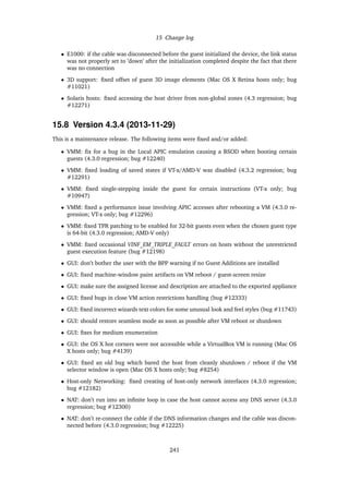 15 Change log
• E1000: if the cable was disconnected before the guest initialized the device, the link status
was not properly set to ’down’ after the initialization completed despite the fact that there
was no connection
• 3D support: ﬁxed offset of guest 3D image elements (Mac OS X Retina hosts only; bug
#11021)
• Solaris hosts: ﬁxed accessing the host driver from non-global zones (4.3 regression; bug
#12271)
15.8 Version 4.3.4 (2013-11-29)
This is a maintenance release. The following items were ﬁxed and/or added:
• VMM: ﬁx for a bug in the Local APIC emulation causing a BSOD when booting certain
guests (4.3.0 regression; bug #12240)
• VMM: ﬁxed loading of saved states if VT-x/AMD-V was disabled (4.3.2 regression; bug
#12291)
• VMM: ﬁxed single-stepping inside the guest for certain instructions (VT-x only; bug
#10947)
• VMM: ﬁxed a performance issue involving APIC accesses after rebooting a VM (4.3.0 re-
gression; VT-x only; bug #12296)
• VMM: ﬁxed TPR patching to be enabled for 32-bit guests even when the chosen guest type
is 64-bit (4.3.0 regression; AMD-V only)
• VMM: ﬁxed occasional VINF_EM_TRIPLE_FAULT errors on hosts without the unrestricted
guest execution feature (bug #12198)
• GUI: don’t bother the user with the BPP warning if no Guest Additions are installed
• GUI: ﬁxed machine-window paint artifacts on VM reboot / guest-screen resize
• GUI: make sure the assigned license and description are attached to the exported appliance
• GUI: ﬁxed bugs in close VM action restrictions handling (bug #12333)
• GUI: ﬁxed incorrect wizards text colors for some unusual look and feel styles (bug #11743)
• GUI: should restore seamless mode as soon as possible after VM reboot or shutdown
• GUI: ﬁxes for medium enumeration
• GUI: the OS X hot corners were not accessible while a VirtualBox VM is running (Mac OS
X hosts only; bug #4139)
• GUI: ﬁxed an old bug which bared the host from cleanly shutdown / reboot if the VM
selector window is open (Mac OS X hosts only; bug #8254)
• Host-only Networking: ﬁxed creating of host-only network interfaces (4.3.0 regression;
bug #12182)
• NAT: don’t run into an inﬁnite loop in case the host cannot access any DNS server (4.3.0
regression; bug #12300)
• NAT: don’t re-connect the cable if the DNS information changes and the cable was discon-
nected before (4.3.0 regression; bug #12225)
241
 