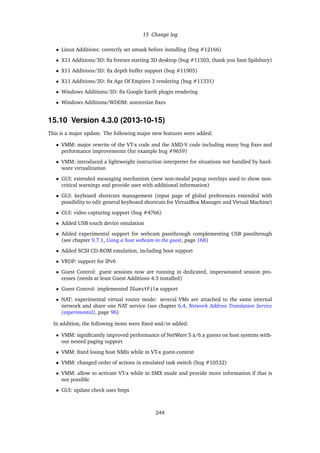 15 Change log
• Linux Additions: correctly set umask before installing (bug #12166)
• X11 Additions/3D: ﬁx freezes starting 3D desktop (bug #11503, thank you Sam Spilsbury)
• X11 Additions/3D: ﬁx depth buffer support (bug #11905)
• X11 Additions/3D: ﬁx Age Of Empires 3 rendering (bug #11331)
• Windows Additions/3D: ﬁx Google Earth plugin rendering
• Windows Additions/WDDM: autoresize ﬁxes
15.10 Version 4.3.0 (2013-10-15)
This is a major update. The following major new features were added:
• VMM: major rewrite of the VT-x code and the AMD-V code including many bug ﬁxes and
performance improvements (for example bug #9659)
• VMM: introduced a lightweight instruction interpreter for situations not handled by hard-
ware virtualization
• GUI: extended messaging mechanism (new non-modal popup overlays used to show non-
critical warnings and provide user with additional information)
• GUI: keyboard shortcuts management (input page of global preferences extended with
possibility to edit general keyboard shortcuts for VirtualBox Manager and Virtual Machine)
• GUI: video capturing support (bug #4766)
• Added USB touch device emulation
• Added experimental support for webcam passthrough complementing USB passthrough
(see chapter 9.7.1, Using a host webcam in the guest, page 168)
• Added SCSI CD-ROM emulation, including boot support
• VRDP: support for IPv6
• Guest Control: guest sessions now are running in dedicated, impersonated session pro-
cesses (needs at least Guest Additions 4.3 installed)
• Guest Control: implemented IGuestFile support
• NAT: experimental virtual router mode: several VMs are attached to the same internal
network and share one NAT service (see chapter 6.4, Network Address Translation Service
(experimental), page 96)
In addition, the following items were ﬁxed and/or added:
• VMM: signiﬁcantly improved performance of NetWare 5.x/6.x guests on host systems with-
out nested paging support
• VMM: ﬁxed losing host NMIs while in VT-x guest-context
• VMM: changed order of actions in emulated task switch (bug #10532)
• VMM: allow to activate VT-x while in SMX mode and provide more information if that is
not possible
• GUI: update check uses https
244
 