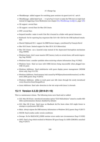 15 Change log
• VBoxManage: added support for watching guest sessions via guestcontrol watch
• VBoxManage: added modifyvm --triplefaultreset to make the VM reset on triple fault
instead of triggering a Guru Meditation (see chapter 8.8, VBoxManage modifyvm, page 125)
• 3D support: several ﬁxes
• 3D support: several ﬁxes for Mac OS X hosts
• OVF: several ﬁxes
• Extpack Installer: make it work if the ﬁle is located in a folder with special characters
• Keyboard: ﬁx for reporting key sequences like Ctrl+Alt+Del for the USB keyboard emula-
tion
• Shared Clipboard/X11: support for BMP-format images, contributed by François Revol
• Mac OS X hosts: limited support for Mac OS X 10.9 (Mavericks)
• Mac OS X hosts: use a launchd script instead of the deprecated StartupItem mechanism
(bug #8940)
• Windows hosts: don’t cause massive DPC latency (only on certain hosts; still needs improv-
ing; bug #6242)
• Windows hosts: consider symlinks when retrieving volume information (bug #11962)
• Windows hosts: ﬁxed an issue with USB2 devices being inaccessible when plugged into
USB 3.0 ports
• Windows Additions: ﬁxed misbehavior with guest display power management (WDDM
driver only; bug #11170)
• Windows Additions: ﬁxed memory leak caused by WTSQuerySessionInformation() on Win-
dows 2000 guests (bug #12072)
• Windows Additions: ability to track guest user idle times through the newly introduced
event IGuestUserStateChangedEvent
• Linux Additions: ﬁxed udev detection in the init script with Linux 3.x kernels
15.11 Version 4.2.22 (2014-01-10)
This is a maintenance release. The following items were ﬁxed and/or added:
• GUI: Mac OS X host: introduced extradata option “GUI/HidLedsSync” aimed to enable HID
LEDs synchronization (feature disabled by default)
• GUI: Mac OS X host: ﬁxed issue on MacBook Air/Pro hosts when GUI might freeze in
attempt to synchronize HID LEDs
• Main: always expose the DMI memory information to Windows 2012 guests (bug #12017)
• HGCM: ﬁxed crashes under certain conditions
• Storage: ﬁx for BLKCACHE_IOERR runtime errors under rare circumstances (bug #11030)
• AHCI: ﬁxed a bug which resulted in Windows XP guest hangs if a SATA CDROM is attached
(bug #12417)
246
 